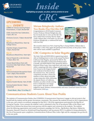 Inside
CRC
Highlighting our people, our place, and our promise to serveMay 12, 2014
UPCOMING
May 12	 EVENTS
COMM 331-Service Learning Project
Presentations, 12-3pm, Recital Hall
CASSL: End of the Year Celebration,
3-5pm, LRC 125
Orchestra Concert, 7:30pm, Recital Hall
May 13
BloodSource Blood Drive, 10am-4p
College Chorus
Chamber Singers, Gospel Choir,
7:30pm, Recital Hall
May 14
BloodSource Blood Drive, 10am-4pm
How to Prepare for a Job Interview,
11:30am, Winn 103
Concert Band & Brass Choir with
Cosumnes Oaks High School, 7:30pm,
Recital Hall
May 15
Retiree & Employee Recognition Event,
11am-1:30pm, Pear Orchard
Jazz Band, 7:30pm, Recital Hall
May 16
Daytime Student Recital, 10am, M 300
Evening Student Recital, 7:30pm,
Recital Hall
Finals Week , May 15 to May 21
1
Miriam Beloglovsky Authors
Two Books Due Out this Fall
Congratulations to ECE/Family Consumer
Science Professor Miriam Beloglovsky who
has two books due to come out this fall. The
first is titled Early Learning Theories Made
Visible. Release date is December 16, 2014 and
Professor Beloglovsky co-authored the book
with Lisa Daly.
The second is titled Loose Parts: Inspiring Play in Young Children. Release date is
November 4, 2014. Once again she partnered with Lisa Daly on this project. Both
titles will be made available in paperback.
CRC Competes in Solar Regatta
The Solar Club and SHPE/MESA engineering student
club are building boats to enter in the annual Northern
California Solar Regatta, sponsored by SMUD. The
Solar Club, advised by Construction Professor Ryan
Connally, and SHPE/MESA Club, advised by Physics
Professor Efrain Lopez, have made their solar boats and
will be competing with other colleges and universities
from Fresno to the Oregon border
next weekend at the Rancho Seco
Recreational Area. This academic
competition provides a chance for
students to learn about renewable
energy using solar while celebrating
the aquatic history of California.
Students can either retrofit existing
boats or build their own design
from scratch. The boats will be
judged for speed, distance, maneuverability and more. Good luck teams! For more
information, click here.
Communications Students Learn About Non-Profits
The students of Communication Studies class COMM361 (Communication Experience) engage in relevant projects that
benefit both the student and the greater Sacramento community. This semester the students focused on 501c3 organizations
in the area, and created a recruitment campaign for that 501c3. All of the organizations participated in the Big Day of
Giving last Tuesday. Every semester the students’ work is submitted to the City of Sacramento Office of the Mayor, and
Mayor Kevin Johnson has always been most gracious with his support and comments to the students. The students
chose the following organizations and created recruitment campaigns for Celi Inc., Big Brothers, Big Sisters, Habitat for
Humanity, National Council on Alcohol and Drug Dependency and Sacramento SPCA. In addition to being submitted to
the City of Sacramento upon completion, Communications Professor Ellen Arden-Ogle said the campaigns also go directly
to the non-profit.
 