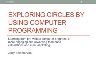 EXPLORING CIRCLES BY
USING COMPUTER
PROGRAMMING
Learning from pre-written computer programs is
more engaging and rewarding than hand
calculations and manual plotting
Jerry Sommerville
11/11/2013 1
 