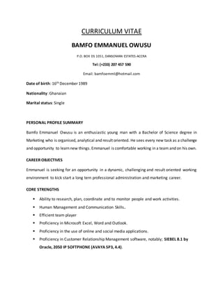 CURRICULUM VITAE
BAMFO EMMANUEL OWUSU
P.O. BOX DS 1051, DANSOMAN ESTATES-ACCRA
Tel: (+233) 207 457 590
Email: bamfoemml@hotmail.com
Date of birth: 16th December 1989
Nationality: Ghanaian
Marital status: Single
PERSONAL PROFILE SUMMARY
Bamfo Emmanuel Owusu is an enthusiastic young man with a Bachelor of Science degree in
Marketing who is organised, analytical and result oriented. He sees every new task as a challenge
and opportunity to learn new things. Emmanuel is comfortable working in a team and on his own.
CAREER OBJECTIVES
Emmanuel is seeking for an opportunity in a dynamic, challenging and result oriented working
environment to kick start a long tern professional administration and marketing career.
CORE STRENGTHS
 Ability to research, plan, coordinate and to monitor people and work activities.
 Human Management and Communication Skills.
 Efficient team player
 Proficiency in Microsoft Excel, Word and Outlook.
 Proficiency in the use of online and social media applications.
 Proficiency in Customer Relationship Management software, notably; SIEBEL 8.1 by
Oracle, 2050 IP SOFTPHONE (AVAYA SP3, 4.4).
 