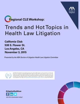 Trends and Hot Topics in
Health Law Litigation
California Club
538 S. Flower St.
Los Angeles, CA
November 3, 2015
Regional CLEWorkshop:
Presented by the ABA Section of Litigation Health Law Litigation Committee
The ABA directly applies for and ordinarily receives CLE credit for ABA programs in AK, AL, AR, AZ, CA, CO, DE, GA,
GU, HI, IA, IL, IN, KS, KY, LA, MN, MS, MO, MT, NH, NM, NV, NY, NC, ND, OH, OK, OR, PA, SC, TN, TX, UT, VT, VA,
VI, WA, WI, and WV. These states sometimes do not approve a program for credit before the program occurs. This
transitional program is approved for both newly admitted and experienced attorneys in NY. Attorneys may be eligible
to receive CLE credit through reciprocity or attorney self-submission in other states. For more information about
CLE accreditation in your state, visit http://www.americanbar.org/cle/mandatory_cle.html or contact Kristen McCann.
 