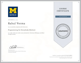 EDUCA
T
ION FOR EVE
R
YONE
CO
U
R
S
E
C E R T I F
I
C
A
TE
COURSE
CERTIFICATE
SEPTEMBER 03, 2015
Rahul Verma
Programming for Everybody (Python)
an 11 week online non-credit course authorized by University of Michigan and offered
through Coursera
has successfully completed with distinction
Charles Severance
Clinical Associate Professor, School of Information
University of Michigan
Verify at coursera.org/verify/T9G6FTQMEZ
Coursera has confirmed the identity of this individual and
their participation in the course.