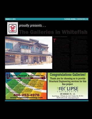 MARCH 21, 2016 FLATHEAD JOURNAL | CONTRACTOR | 13
By STEPHANIE DAUGHERTY
T
he Galleries at 403 East
Second Street in Whiteﬁsh
is a new construction project
by Malmquist Construction in
Whiteﬁsh. It is a 14,000-square-
foot, two-story building with ﬁve
retail units on the ﬁrst ﬂoor and
six lodging units on the second.
The lodging units are planned as
short-term weekly or nightly rent-
als known as Vacation Rentals by
Owner (VRBO).
The architect Stewart Cardon
of Bison Creek PLLC. began
planning The Galleries in March
of 2013. Because lodging is rare
in Whiteﬁsh, it was designed as a
mixed use facility. Also, unique to
this structure is that each of the
ﬁve businesses has its own sep-
arate outside storefront entrance
instead of a single entry into the
building such as one ﬁnds in a
mall environment. Cardon’s chal-
lenge was to design a zero-lot-line
property, which means construc-
tion from one property line to the
other. It was “a lot of project in a
small space.”
In designing the facility, Car-
don said, “The owners wanted
a building that looked as though
it had always been there. To
achieve this, raised false-front
parapets (reminiscent of western
towns) were employed to rein-
force the store entrances and
weathered reclaimed lumber was
used for the siding. The result
is a new building with a historic
quality.”
Malmquist Construction broke
ground in September of 2014 and
Project Manager Tyler Frank said
the general scope of construction
was completed on schedule by
August of 2015. He spoke about
some of the challenges speciﬁc to
this site.
Because this project was built
on the former Stump’s Pumps gas
station site, Malmquist Construc-
proudly presents. . .
The Galleries in Whitefish
A unique feature of The Gallery is the separate storefront entrances for each of the businesses on
the first floor. (Stephanie Daugherty photos)
SeeTHE GALLERIES on Page 15
Congratulations Galleries!
JIM HENJUM, P.E., S.E.
Branch Manager • 729 Nucleus Ave, Suite D, Columbia Falls, MT 59912
406-892-2301 ext 240 • eclipse-engineering.com
Thank you for choosing us to provide
Structural Engineering services for this
ﬁne project.
Montana’s Professional Painting Contractor
• Free estimates on almost any type of painting
or coating projects. (Whether its repainting your
house or applying an industrial coating system to
the local bridge.)
• Renowned for excellent work ethic, excellent
service and professional painters.
• Licensed and bonded
406-253-4976
www.hagestadpainting.com
COMMERCIAL RESIDENTIAL INDUSTRIAL
HHAGESTAD PAINTING & COATINGS INC.
 