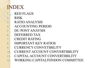 INDEX
1. RED FLAGS
2. RISK
3. RATIO ANALYSIS
4. ACCOUNTING PERIOD
5. DU PONT ANAYSIS
6. DEFERRED TAX
7. CREDIT RATING
8. IMPORTANT KEY RATIOS
9. CURRENCY CONVETIBILITY
10. CURRENT ACCOUNT CONVERTIBILITY
11. CAPITAL ACCOUNT CONVERTIBILITY
12. WORKING CAPITALTONDON COMMITTEE
 