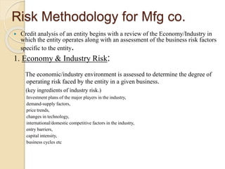 Risk Methodology for Mfg co.
 Credit analysis of an entity begins with a review of the Economy/Industry in
which the entity operates along with an assessment of the business risk factors
specific to the entity.
1. Economy & Industry Risk:
The economic/industry environment is assessed to determine the degree of
operating risk faced by the entity in a given business.
(key ingredients of industry risk.)
Investment plans of the major players in the industry,
demand-supply factors,
price trends,
changes in technology,
international/domestic competitive factors in the industry,
entry barriers,
capital intensity,
business cycles etc
 