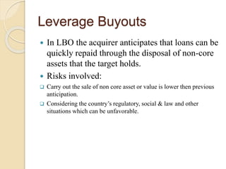 Leverage Buyouts
 In LBO the acquirer anticipates that loans can be
quickly repaid through the disposal of non-core
assets that the target holds.
 Risks involved:
 Carry out the sale of non core asset or value is lower then previous
anticipation.
 Considering the country’s regulatory, social & law and other
situations which can be unfavorable.
 