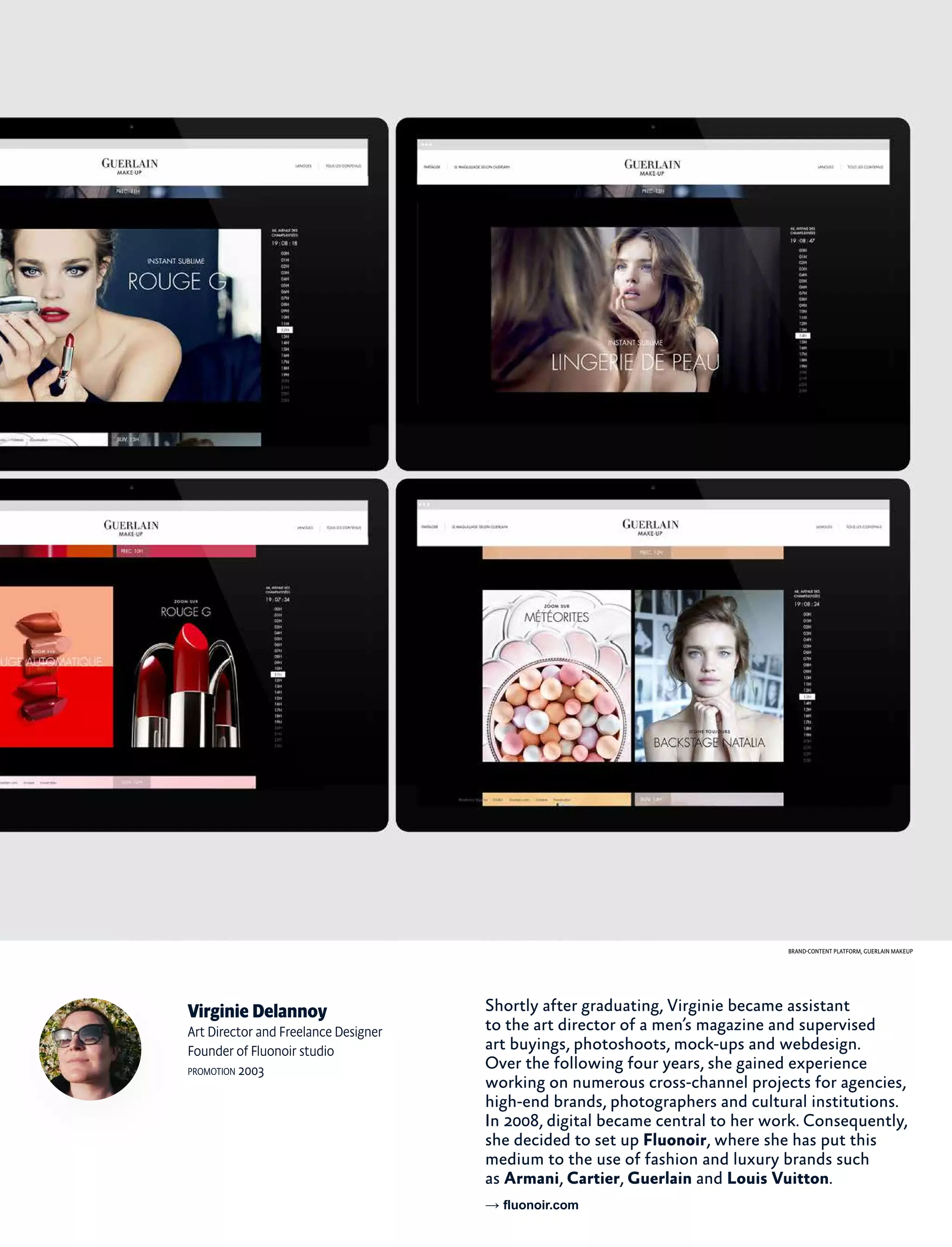 Virginie Delannoy
Art Director and Freelance Designer
Founder of Fluonoir studio
promotion 2003
Shortly after graduating, Virginie became assistant
to the art director of a men’s magazine and supervised
art buyings, photoshoots, mock-ups and webdesign.
Over the following four years, she gained experience
working on numerous cross-channel projects for agencies,
high-end brands, photographers and cultural institutions.
In 2008, digital became central to her work. Consequently,
she decided to set up Fluonoir, where she has put this
medium to the use of fashion and luxury brands such
as Armani, Cartier, Guerlain and Louis Vuitton.
→ fluonoir.com
Brand-content platform, Guerlain Makeup
 