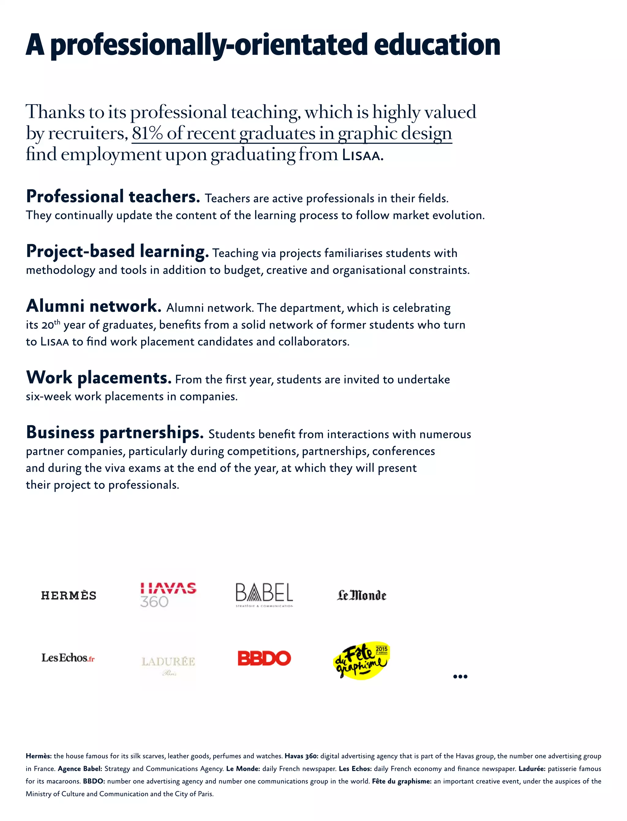 Hermès: the house famous for its silk scarves, leather goods, perfumes and watches. Havas 360: digital advertising agency that is part of the Havas group, the number one advertising group
in France. Agence Babel: Strategy and Communications Agency. Le Monde: daily French newspaper. Les Echos: daily French economy and finance newspaper. Ladurée: patisserie famous
for its macaroons. BBDO: number one advertising agency and number one communications group in the world. Fête du graphisme: an important creative event, under the auspices of the
Ministry of Culture and Communication and the City of Paris.
A professionally-orientated education
Thanks to its professional teaching, which is highly valued
by recruiters, 81% of recent graduates in graphic design
find employment upon graduating from Lisaa.
Professional teachers. Teachers are active professionals in their fields.
They continually update the content of the learning process to follow market evolution.
Project-based learning.Teaching via projects familiarises students with
methodology and tools in addition to budget, creative and organisational constraints.
Alumni network. Alumni network. The department, which is celebrating
its 20th
year of graduates, benefits from a solid network of former students who turn
to Lisaa to find work placement candidates and collaborators.
Work placements.From the first year, students are invited to undertake
six-week work placements in companies.
Business partnerships. Students benefit from interactions with numerous
partner companies, particularly during competitions, partnerships, conferences
and during the viva exams at the end of the year, at which they will present
their project to professionals.
...
 