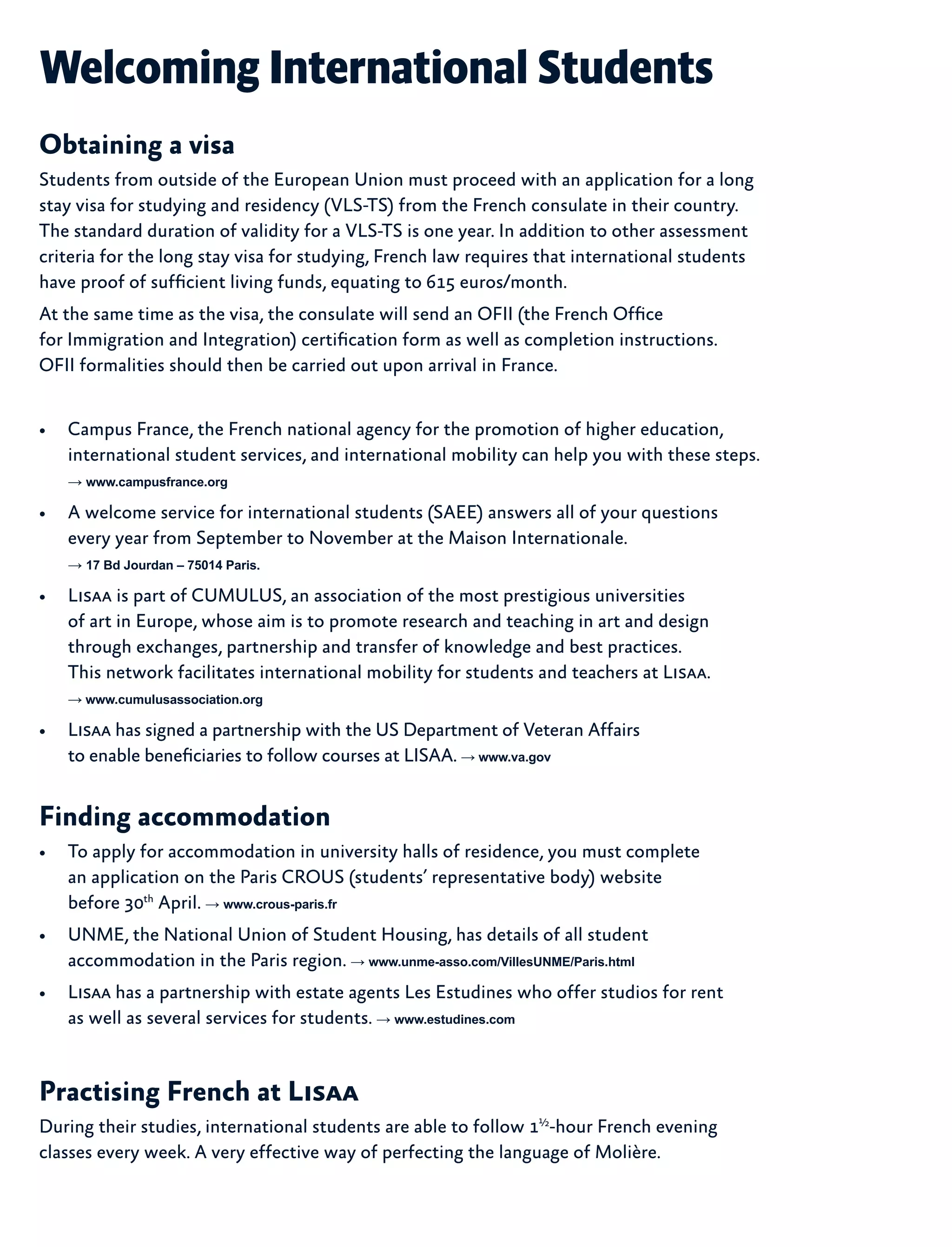 Welcoming International Students
Obtaining a visa
Students from outside of the European Union must proceed with an application for a long
stay visa for studying and residency (VLS-TS) from the French consulate in their country.
The standard duration of validity for a VLS-TS is one year. In addition to other assessment
criteria for the long stay visa for studying, French law requires that international students
have proof of sufficient living funds, equating to 615 euros/month.
At the same time as the visa, the consulate will send an OFII (the French Office
for Immigration and Integration) certification form as well as completion instructions.
OFII formalities should then be carried out upon arrival in France.
•	 Campus France, the French national agency for the promotion of higher education,
international student services, and international mobility can help you with these steps.
→ www.campusfrance.org
•	 A welcome service for international students (SAEE) answers all of your questions
every year from September to November at the Maison Internationale.
→ 17 Bd Jourdan – 75014 Paris.
•	 Lisaa is part of CUMULUS, an association of the most prestigious universities
of art in Europe, whose aim is to promote research and teaching in art and design
through exchanges, partnership and transfer of knowledge and best practices.
This network facilitates international mobility for students and teachers at Lisaa.
→ www.cumulusassociation.org
•	 Lisaa has signed a partnership with the US Department of Veteran Affairs
to enable beneficiaries to follow courses at LISAA. → www.va.gov
Finding accommodation
•	 To apply for accommodation in university halls of residence, you must complete
an application on the Paris CROUS (students’ representative body) website
before 30th
April. → www.crous-paris.fr
•	 UNME, the National Union of Student Housing, has details of all student
accommodation in the Paris region. → www.unme-asso.com/VillesUNME/Paris.html
•	 Lisaa has a partnership with estate agents Les Estudines who offer studios for rent
as well as several services for students. → www.estudines.com
Practising French at Lisaa
During their studies, international students are able to follow 1½
-hour French evening
classes every week. A very effective way of perfecting the language of Molière.
 