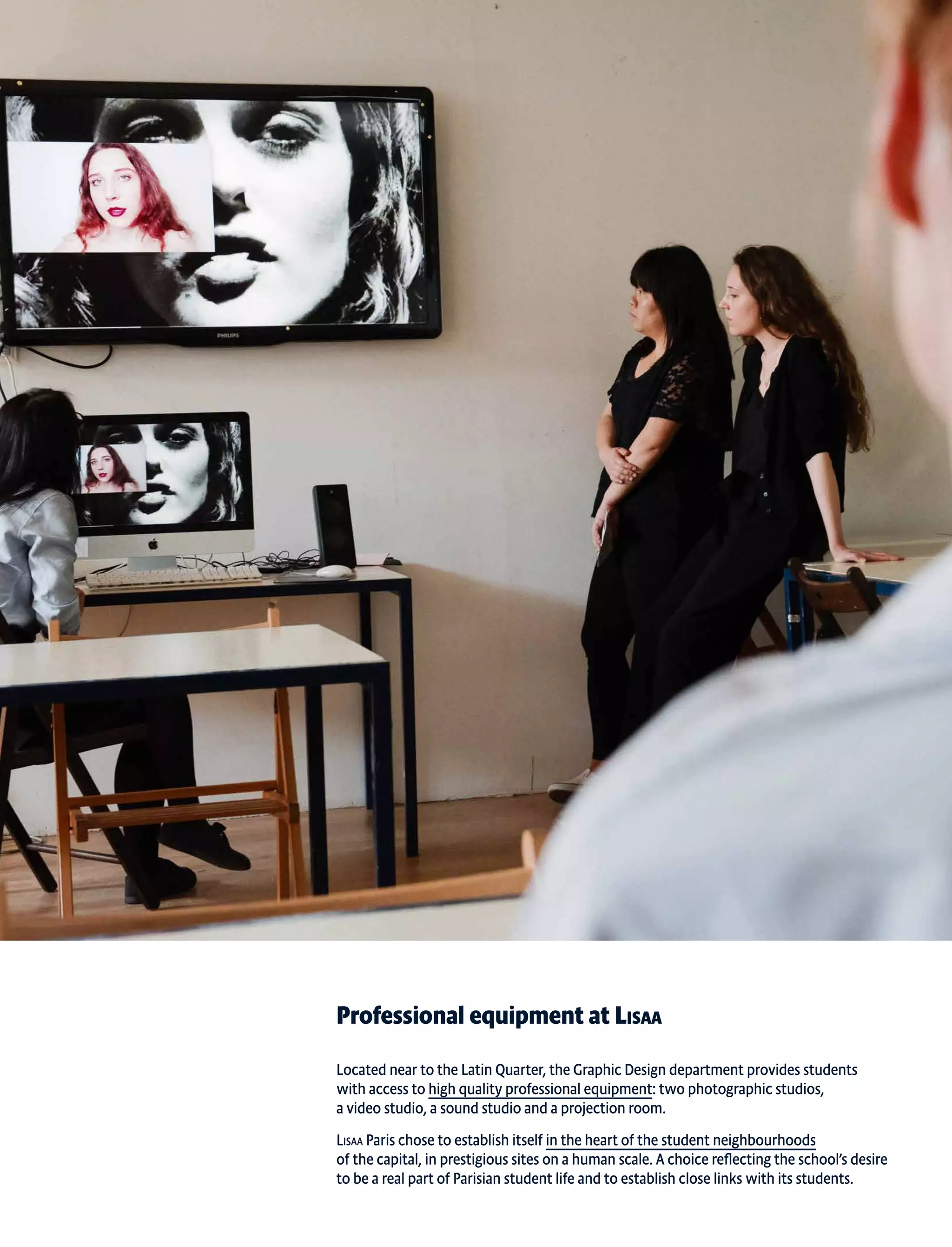 Professional equipment at Lisaa
Located near to the Latin Quarter, the Graphic Design department provides students
with access to high quality professional equipment: two photographic studios,
a video studio, a sound studio and a projection room.
Lisaa Paris chose to establish itself in the heart of the student neighbourhoods
of the capital, in prestigious sites on a human scale. A choice reflecting the school’s desire
to be a real part of Parisian student life and to establish close links with its students.
 