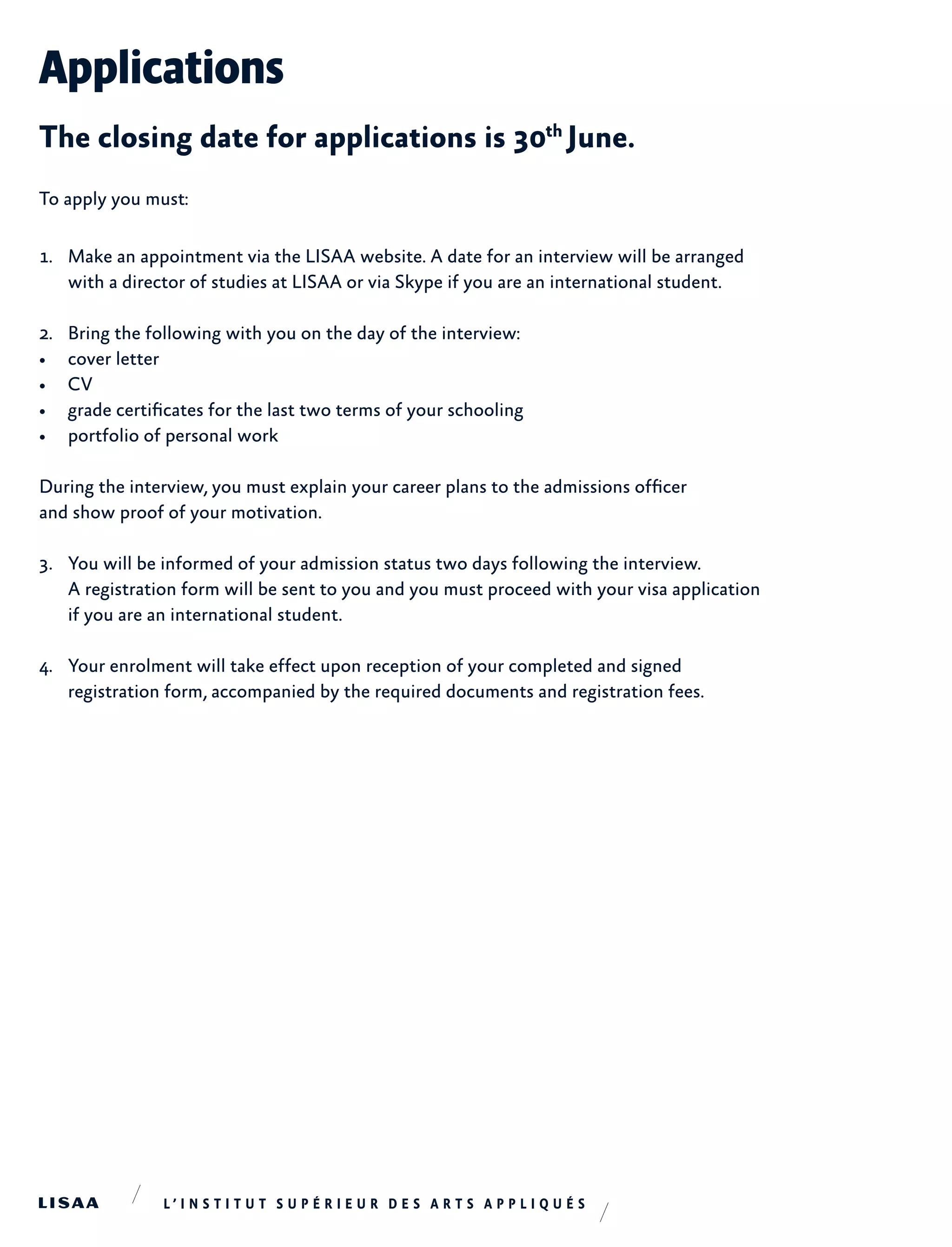 Applications
The closing date for applications is 30th
June.
To apply you must:
1.	 Make an appointment via the LISAA website. A date for an interview will be arranged
with a director of studies at LISAA or via Skype if you are an international student.
2.	 Bring the following with you on the day of the interview:
•	 cover letter
•	 CV
•	 grade certificates for the last two terms of your schooling
•	 portfolio of personal work
During the interview, you must explain your career plans to the admissions officer
and show proof of your motivation.
3.	 You will be informed of your admission status two days following the interview.
A registration form will be sent to you and you must proceed with your visa application
if you are an international student.
4.	 Your enrolment will take effect upon reception of your completed and signed
registration form, accompanied by the required documents and registration fees.
 