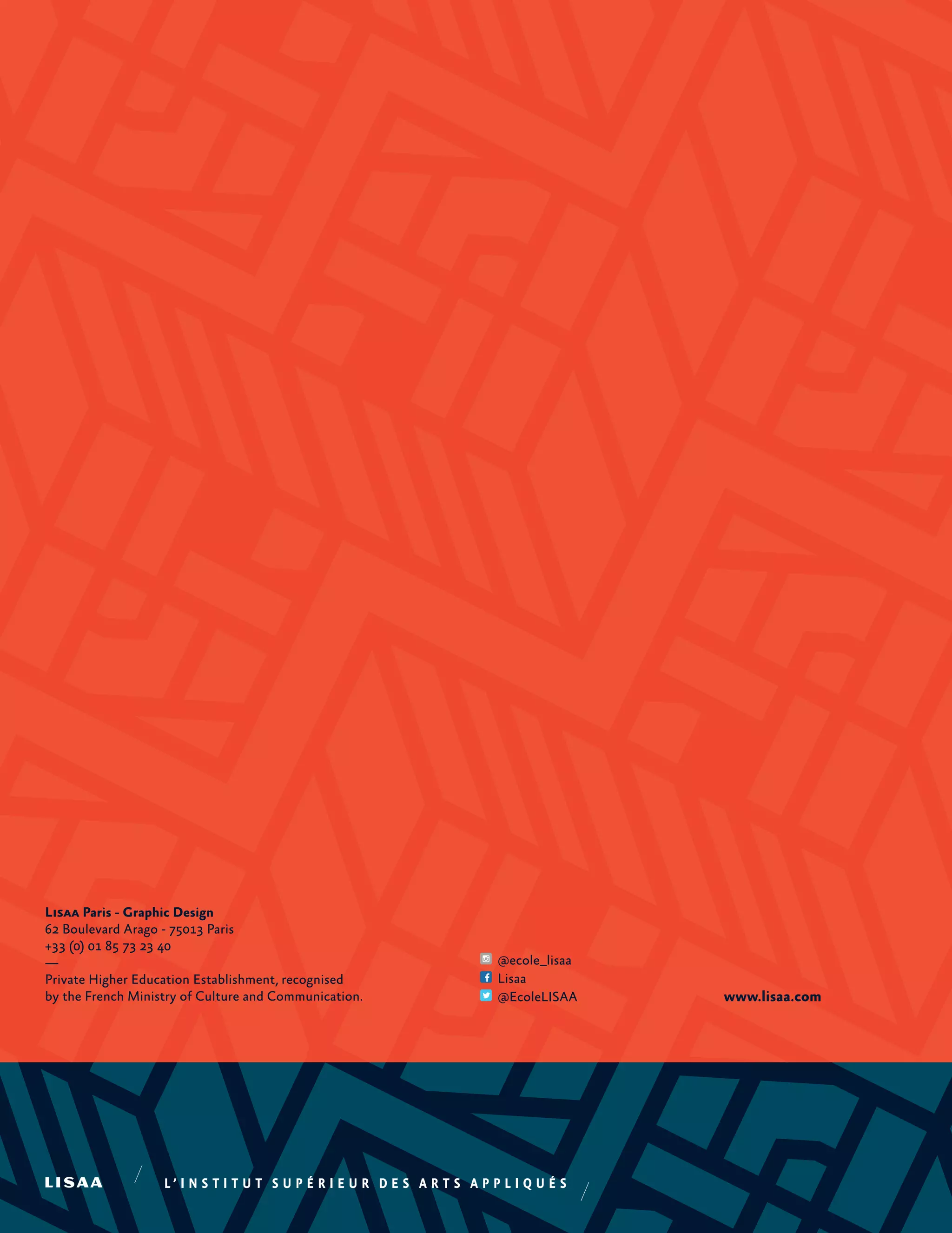 Lisaa Paris - Graphic Design
62 Boulevard Arago - 75013 Paris
+33 (0) 01 85 73 23 40
—
Private Higher Education Establishment, recognised
by the French Ministry of Culture and Communication. www.lisaa.com
@ecole_lisaa
Lisaa
@EcoleLISAA
 