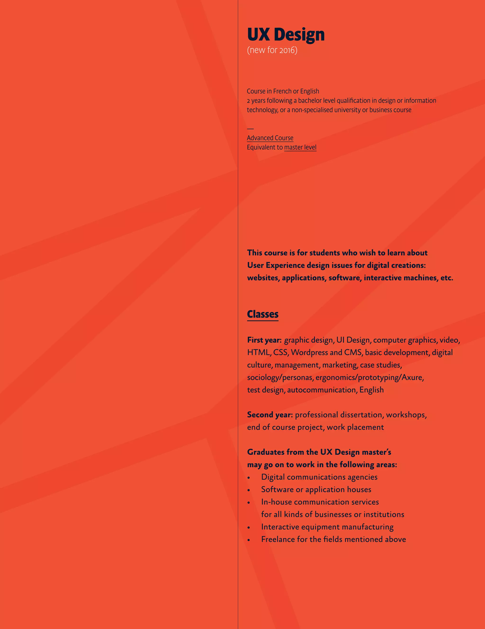 This course is for students who wish to learn about
User Experience design issues for digital creations:
websites, applications, software, interactive machines, etc.
Classes
First year:  graphic design, UI Design, computer graphics, video,
HTML, CSS, Wordpress and CMS, basic development, digital
culture, management, marketing, case studies,
sociology/personas, ergonomics/prototyping/Axure,
test design, autocommunication, English
Second year: professional dissertation, workshops,
end of course project, work placement
Graduates from the UX Design master’s
may go on to work in the following areas:
•	 Digital communications agencies
•	 Software or application houses
•	 In-house communication services
for all kinds of businesses or institutions
•	 Interactive equipment manufacturing
•	 Freelance for the fields mentioned above
UX Design
(new for 2016)
Course in French or English
2 years following a bachelor level qualification in design or information
technology, or a non-specialised university or business course
—
Advanced Course
Equivalent to master level
 