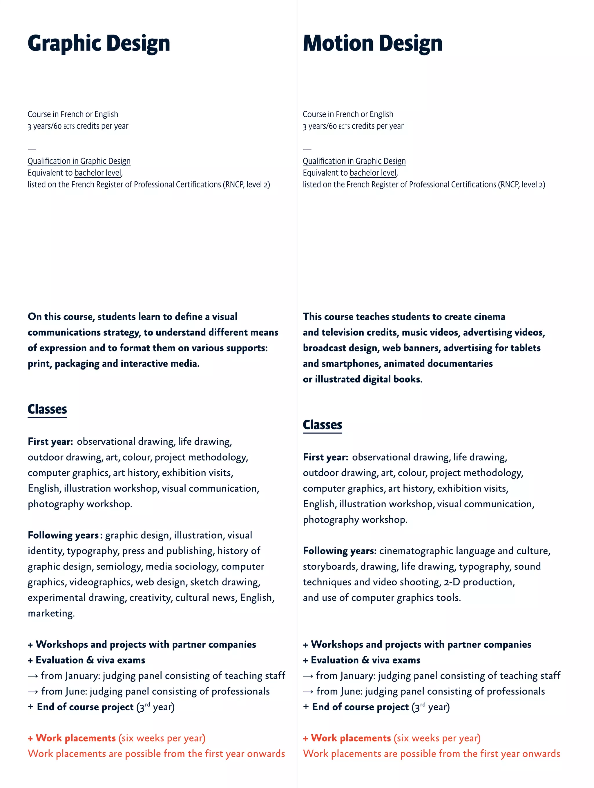 On this course, students learn to define a visual
communications strategy, to understand different means
of expression and to format them on various supports:
print, packaging and interactive media.
Classes
First year:  observational drawing, life drawing,
outdoor drawing, art, colour, project methodology,
computer graphics, art history, exhibition visits,
English, illustration workshop, visual communication,
photography workshop.
Following years : graphic design, illustration, visual
identity, typography, press and publishing, history of
graphic design, semiology, media sociology, computer
graphics, videographics, web design, sketch drawing,
experimental drawing, creativity, cultural news, English,
marketing.
+ Workshops and projects with partner companies
+ Evaluation & viva exams
→ from January: judging panel consisting of teaching staff
→ from June: judging panel consisting of professionals
+ End of course project (3rd
year)
+ Work placements (six weeks per year)
Work placements are possible from the first year onwards
This course teaches students to create cinema
and television credits, music videos, advertising videos,
broadcast design, web banners, advertising for tablets
and smartphones, animated documentaries
or illustrated digital books.
Classes
First year:  observational drawing, life drawing,
outdoor drawing, art, colour, project methodology,
computer graphics, art history, exhibition visits,
English, illustration workshop, visual communication,
photography workshop.
Following years: cinematographic language and culture,
storyboards, drawing, life drawing, typography, sound
techniques and video shooting, 2-D production,
and use of computer graphics tools.
+ Workshops and projects with partner companies
+ Evaluation & viva exams
→ from January: judging panel consisting of teaching staff
→ from June: judging panel consisting of professionals
+ End of course project (3rd
year)
+ Work placements (six weeks per year)
Work placements are possible from the first year onwards
Graphic Design Motion Design
Course in French or English
3 years/60 ects credits per year
—
Qualification in Graphic Design
Equivalent to bachelor level,
listed on the French Register of Professional Certifications (RNCP, level 2)
Course in French or English
3 years/60 ects credits per year
—
Qualification in Graphic Design
Equivalent to bachelor level,
listed on the French Register of Professional Certifications (RNCP, level 2)
 