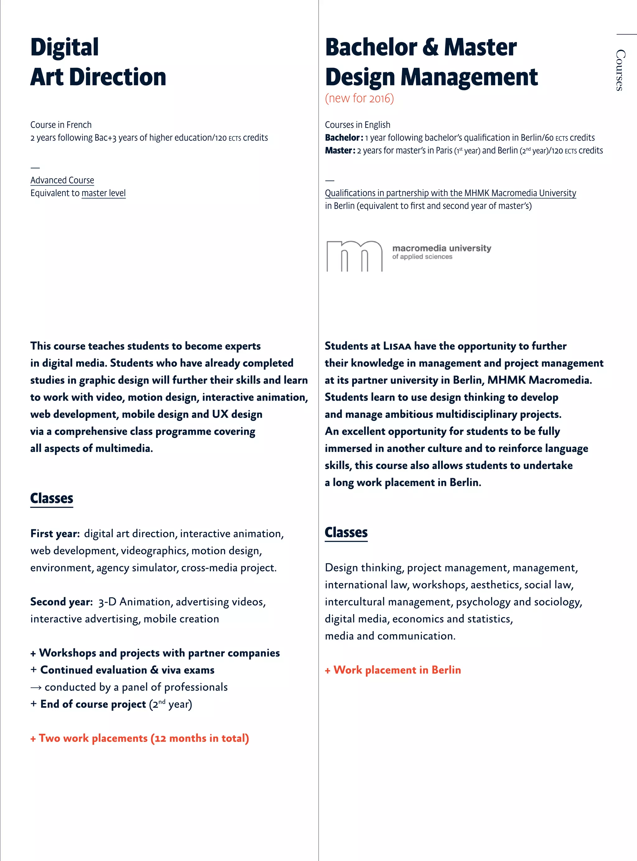 This course teaches students to become experts
in digital media. Students who have already completed
studies in graphic design will further their skills and learn
to work with video, motion design, interactive animation,
web development, mobile design and UX design
via a comprehensive class programme covering
all aspects of multimedia.
Classes
First year:  digital art direction, interactive animation,
web development, videographics, motion design,
environment, agency simulator, cross-media project.
Second year: 3-D Animation, advertising videos,
interactive advertising, mobile creation
+ Workshops and projects with partner companies
+ Continued evaluation & viva exams
→ conducted by a panel of professionals
+ End of course project (2nd
year)
+ Two work placements (12 months in total)
Digital
Art Direction
Course in French
2 years following Bac+3 years of higher education/120 ects credits
—
Advanced Course
Equivalent to master level
Courses
Students at Lisaa have the opportunity to further
their knowledge in management and project management
at its partner university in Berlin, MHMK Macromedia.
Students learn to use design thinking to develop
and manage ambitious multidisciplinary projects.
An excellent opportunity for students to be fully
immersed in another culture and to reinforce language
skills, this course also allows students to undertake
a long work placement in Berlin.
Classes
Design thinking, project management, management,
international law, workshops, aesthetics, social law,
intercultural management, psychology and sociology,
digital media, economics and statistics,
media and communication.
+ Work placement in Berlin
Courses in English
Bachelor : 1 year following bachelor’s qualification in Berlin/60 ects credits
Master : 2 years for master’s in Paris (1st
year) and Berlin (2nd
year)/120 ects credits
—
Qualifications in partnership with the MHMK Macromedia University
in Berlin (equivalent to first and second year of master’s)	
Bachelor & Master
Design Management
(new for 2016)
 