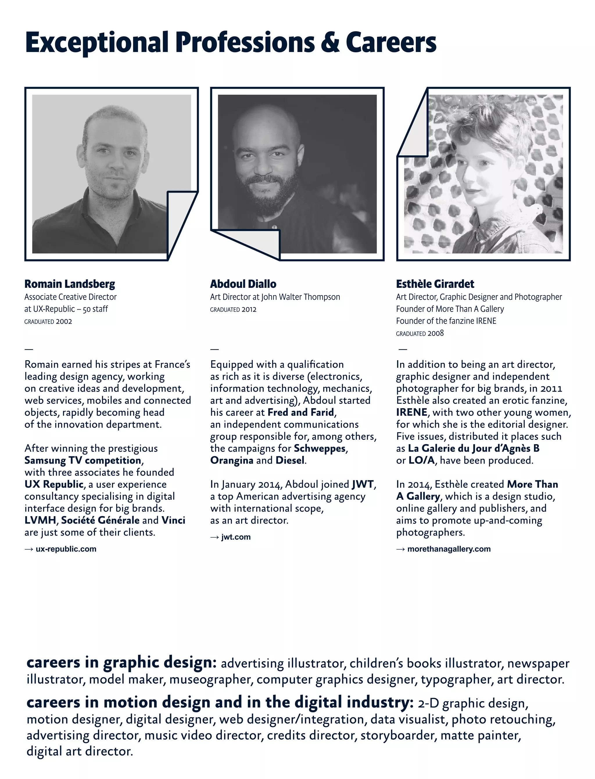 Exceptional Professions & Careers
Abdoul Diallo
Art Director at John Walter Thompson
graduated 2012
—
Equipped with a qualification
as rich as it is diverse (electronics,
information technology, mechanics,
art and advertising), Abdoul started
his career at Fred and Farid,
an independent communications
group responsible for, among others,
the campaigns for Schweppes,
Orangina and Diesel.
In January 2014, Abdoul joined JWT,
a top American advertising agency
with international scope,
as an art director.
→ jwt.com
Romain Landsberg
Associate Creative Director
at UX-Republic – 50 staff
graduated 2002
—
Romain earned his stripes at France’s
leading design agency, working
on creative ideas and development,
web services, mobiles and connected
objects, rapidly becoming head
of the innovation department.
After winning the prestigious
Samsung TV competition,
with three associates he founded
UX Republic, a user experience
consultancy specialising in digital
interface design for big brands.
LVMH, Société Générale and Vinci
are just some of their clients.
→ ux-republic.com
Esthèle Girardet
Art Director, Graphic Designer and Photographer
Founder of More Than A Gallery
Founder of the fanzine IRENE
graduated 2008
—
In addition to being an art director,
graphic designer and independent
photographer for big brands, in 2011
Esthèle also created an erotic fanzine,
IRENE, with two other young women,
for which she is the editorial designer.
Five issues, distributed it places such
as La Galerie du Jour d’Agnès B
or LO/A, have been produced.
In 2014, Esthèle created More Than
A Gallery, which is a design studio,
online gallery and publishers, and
aims to promote up-and-coming
photographers.
→ morethanagallery.com
careers in graphic design: advertising illustrator, children’s books illustrator, newspaper
illustrator, model maker, museographer, computer graphics designer, typographer, art director.
careers in motion design and in the digital industry: 2-D graphic design,
motion designer, digital designer, web designer/integration, data visualist, photo retouching,
advertising director, music video director, credits director, storyboarder, matte painter,
digital art director.
 