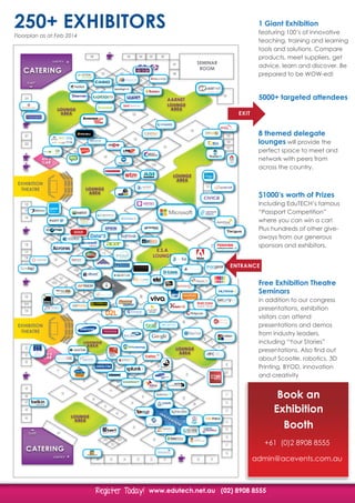www.edutech.net.au (02) 8908 8555Register Today!Register Today!
			
		
8 themed delegate
lounges will provide the
perfect space to meet and
network with peers from
across the country.
1 Giant Exhibition
featuring 100’s of innovative
teaching, training and learning
tools and solutions. Compare
products, meet suppliers, get
advice, learn and discover. Be
prepared to be WOW-ed!
5000+ targeted attendees
$1000’s worth of Prizes
Including EduTECH’s famous
“Passport Competition”
where you can win a car!
Plus hundreds of other give-
aways from our generous
sponsors and exhibitors.
Free Exhibition Theatre
Seminars
in addition to our congress
presentations, exhibition
visitors can attend
presentations and demos
from industry leaders,
including “Your Stories”
presentations. Also find out
about Scootle, robotics, 3D
Printing, BYOD, innovation
and creativity
Book an
Exhibition
Booth
+61 (0)2 8908 8555
admin@acevents.com.au
DELEGATE
LOUNGE &
NETWORKING
CATERING
SHOW FLOOR
THEATRE
INNOVATION
ZONE
WIN A
CAR
61b
61a
108b
108a
139a
139b
152b
152a
75a
75b76a
76b
27a
27b
27c
27d
33a
33b
153a
153b
33c
33d40b
40a
92
93
95
125
196
a
b
195 193 192
187
i 1
i 2
i 3
i 4
i 5
i 6
i 7
i 8
i 9
i 10
i 11
i 12
i 13
i 14
i 15
i 16
i 17
i 18
i 19
i 20
188
181
82a
82b
194
172b
172a
207
EXHIBITION
THEATRE
SEMINAR
ROOM
EXHIBITION
THEATRE
ENTRANCE
EXIT
WIN A
CAR
WIN A
CAR
AARNET
E.S.A
LOUNGE
Teach more. Know more. Stress less.
learn + connect + grow + achieve
TM
Digitalising Your Education Experience
Library
Xtreme Software
TM
c r e a t i v e s t u d i o
for use on dark
backgrounds
SOLD
250+ EXHIBITORS
Floorplan as at Feb 2014
 
