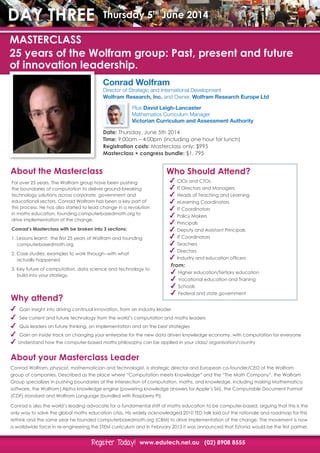 www.edutech.net.au (02) 8908 8555Register Today!Register Today!
MASTERCLASS
25 years of the Wolfram group: Past, present and future
of innovation leadership.
DAY THREE Thursday 5th
June 2014
Conrad Wolfram
Director of Strategic and International Development
Wolfram Research, Inc. and Owner, Wolfram Research Europe Ltd
Plus David Leigh-Lancaster
Mathematics Curriculum Manager
Victorian Curriculum and Assessment Authority
Date: Thursday, June 5th 2014
Time: 9:00am – 4:00pm (including one hour for lunch)
Registration costs: Masterclass only: $995
Masterclass + congress bundle: $1, 795
Why attend?
Gain insight into driving continual innovation, from an industry leader
See current and future technology from the world’s computation and maths leaders
Quiz leaders on future thinking, on implementation and on the best strategies
Gain an inside track on changing your enterprise for the new data driven knowledge economy, with computation for everyone
Understand how the computer-based maths philosophy can be applied in your class/ organisation/country
About the Masterclass
About your Masterclass Leader
Who Should Attend?
For over 25 years, The Wolfram group have been pushing
the boundaries of computation to deliver ground-breaking
technology solutions across corporate, government and
educational sectors. Conrad Wolfram has been a key part of
this process. He has also started to lead change in a revolution
in maths education, founding computerbasedmath.org to
drive implementation of the change.
Conrad’s Masterclass with be broken into 3 sections:
1. Lessons learnt: the first 25 years of Wolfram and founding 		
	computerbasedmath.org
2. Case studies: examples to work through--with what
	 actually happened
3. Key future of computation, data science and technology to
	 build into your strategy.
Conrad Wolfram, physicist, mathematician and technologist, is strategic director and European co-founder/CEO of the Wolfram
group of companies. Described as the place where “Computation meets Knowledge” and the “The Math Company”, the Wolfram
Group specializes in pushing boundaries at the intersection of computation, maths, and knowledge, including making Mathematica
software, the Wolfram|Alpha knowledge engine (powering knowledge answers for Apple’s Siri), the Computable Document Format
(CDF) standard and Wolfram Language (bundled with Raspberry Pi).
Conrad is also the world’s leading advocate for a fundamental shift of maths education to be computer-based, arguing that this is the
only way to solve the global maths education crisis. His widely acknowledged 2010 TED talk laid out the rationale and roadmap for this
rethink and the same year he founded computerbasedmath.org (CBM) to drive implementation of the change. The movement is now
a worldwide force in re-engineering the STEM curriculum and in February 2013 it was announced that Estonia would be the first partner.
CIOs and CTOs
IT Directors and Managers
Heads of Teaching and Learning
eLearning Coordinators
IT Coordinators
Policy Makers
Principals
Deputy and Assistant Principals
IT Coordinators
Teachers
Directors
Industry and education officers
From:
Higher education/Tertiary education
Vocational education and Training
Schools
Federal and state government
 