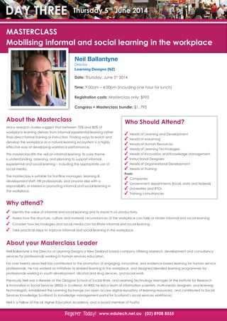 www.edutech.net.au (02) 8908 8555Register Today!Register Today!
DAY THREE Thursday 5th
June 2014
Neil Ballantyne
Director
Learning Designs (NZ)
Date: Thursday, June 5th
2014
Time: 9:00am – 4:00pm (including one hour for lunch)
Registration costs: Masterclass only: $995
Congress + Masterclass bundle: $1, 795
About the Masterclass
Why attend?
About your Masterclass Leader
Many research studies suggest that between 70% and 80% of
workplace learning derives from informal experiential learning rather
than direct formal training or instruction. Finding ways to enrich and
develop the workplace as a natural learning ecosystem is a highly
effective way of developing workforce performance.
This masterclass lifts the veil on informal learning. Its core theme
is understanding, assessing, and planning to support informal,
experiential and social learning – including the appropriate use of
social media.
The masterclass is suitable for frontline managers, learning &
development staff, HR professionals, and anyone else with a
responsibility or interest in promoting informal and social learning in
the workplace.
Identify the value of informal and social learning and its impacts on productivity.
Assess how the structure, culture and material circumstances of the workplace can help or hinder informal and social learning
Consider how technologies and social media can facilitate informal and social learning
Take practical steps to improve informal and social learning in the workplace.
Neil Ballantyne is the Director of Learning Designs a New Zealand based company offering research, development and consultancy
services for professionals working in human services education.
For over twenty years Neil has contributed to the promotion of engaging, innovative, and evidence-based learning for human service
professionals. He has worked on initiatives to embed learning in the workplace, and designed blended learning programmes for
professionals working in youth development, alcohol and drug services, and social work.
Previously Neil was a Reader at the Glasgow School of Social Work, and Learning Technology Manager at the Institute for Research
& Innovation in Social Services (IRISS) in Scotland. At IRISS he led a team of information scientists, multi-media designers, and learning
technologists, established the Learning Exchange (an open access digital repository of learning resources), and contributed to Social
Services Knowledge Scotland (a knowledge management portal for Scotland’s social services workforce).
Neil is a Fellow of the UK Higher Education Academy, and a board member of husITa.
MASTERCLASS
Mobilising informal and social learning in the workplace
Who Should Attend?
Heads of Learning and Development
Heads of eLearning
Heads of Human Resources
Heads of Learning Technologies
Heads of Innovation and Knowledge Management
Instructional Designers
Heads of Organisational Development
Heads of Training
From:
Companies
Government departments (local, state and federal)
Universities and RTOs
Training consultancies
 