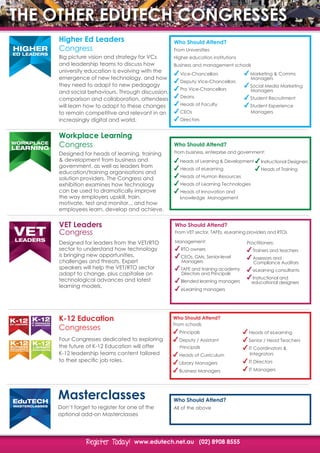www.edutech.net.au (02) 8908 8555Register Today!Register Today!
THE OTHER EDUTECH CONGRESSES
Higher Ed Leaders
Congress
K-12 Education
Congresses
Workplace Learning
CongressLEARNING
WORKPLACE
Big picture vision and strategy for VCs
and leadership teams to discuss how
university education is evolving with the
emergence of new technology, and how
they need to adapt to new pedagogy
and social behaviours. Through discussion,
comparison and collaboration, attendees
will learn how to adapt to these changes
to remain competitive and relevant in an
increasingly digital and world.
Four Congresses dedicated to exploring
the future of K-12 Education will offer
K-12 leadership teams content tailored
to their specific job roles.
Designed for heads of learning, training
& development from business and
government, as well as leaders from
education/training organisations and
solution providers. The Congress and
exhibition examines how technology
can be used to dramatically improve
the way employers upskill, train,
motivate, test and monitor... and how
employees learn, develop and achieve.
Who Should Attend?
Who Should Attend?
Marketing & Comms 		
	Managers
Social Media Marketing 	
	Managers
Student Recruitment
Student Experience
	Managers
Who Should Attend?
From schools
Principals
Deputy / Assistant
	Principals
Heads of Curriculum
Library Managers
Business Managers
HIGHER
ED LEADERS
K-12ED LEADERS
K-12IT MANAGERS
& DIRECTORS
K-12BUSINESS
MANAGERS &
ADMINISTRATORS
K-12LIBRARY
MANAGERS
2ERS
ORS
K-12BUSINESS
MANAGERS &
ADMINISTRATORS
K-12LIBRARY
MANAGERS
2RS
RS
K-12BUSINESS
MANAGERS &
ADMINISTRATORS
K-12LIBRARY
MANAGERS
K-12ED LEADERS
K-12IT MANAGERS
& DIRECTORS
K-12BUSINESS
MANAGERS &
ADMINISTRATORS
K-12LIBRARY
MANAGERS
From Universities
Higher education institutions
Business and management schools
From business, enterprise and government:
Vice-Chancellors
Deputy Vice-Chancellors
Pro Vice-Chancellors
Deans
Heads of Faculty
CEOs
Directors
Heads of Learning & Development
Heads of eLearning
Heads of Human Resources
Heads of Learning Technologies
Heads of Innovation and
	 knowledge Management
Heads of eLearning
Senior / Head Teachers
IT Coordinators &
	Integrators
IT Directors
IT Managers
Instructional Designers
Heads of Training
Masterclasses
Don’t forget to register for one of the
optional add-on Masterclasses
Who Should Attend?
All of the above
EduTECH
MASTERCLASSES
VET Leaders
Congress
LEADERS
TERTIARY
TECH
LEADERS
VET
Designed for leaders from the VET/RTO
sector to understand how technology
is bringing new opportunities,
challenges and threats. Expert
speakers will help the VET/RTO sector
adapt to change, plus capitalise on
technological advances and latest
learning models.
Who Should Attend?
Management:
RTO owners
CEOs, GMs, Senior-level 	
	Managers
TAFE and training academy 	
	Directors and Principals
Blended learning managers
eLearning managers
Practitioners:
Trainers and teachers
Assessors and 			
	 Compliance Auditors
eLearning consultants
Instructional and	 	
educational designers
From VET sector, TAFEs, eLearning providers and RTOs
 
