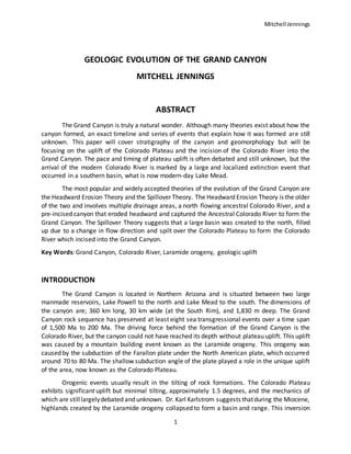 Mitchell Jennings
1
GEOLOGIC EVOLUTION OF THE GRAND CANYON
MITCHELL JENNINGS
ABSTRACT
The Grand Canyon is truly a natural wonder. Although many theories exist about how the
canyon formed, an exact timeline and series of events that explain how it was formed are still
unknown. This paper will cover stratigraphy of the canyon and geomorphology but will be
focusing on the uplift of the Colorado Plateau and the incision of the Colorado River into the
Grand Canyon. The pace and timing of plateau uplift is often debated and still unknown, but the
arrival of the modern Colorado River is marked by a large and localized extinction event that
occurred in a southern basin, what is now modern-day Lake Mead.
The most popular and widely accepted theories of the evolution of the Grand Canyon are
the Headward Erosion Theory and the Spillover Theory. The Headward Erosion Theory is the older
of the two and involves multiple drainage areas, a north flowing ancestral Colorado River, and a
pre-incised canyon that eroded headward and captured the Ancestral Colorado River to form the
Grand Canyon. The Spillover Theory suggests that a large basin was created to the north, filled
up due to a change in flow direction and spilt over the Colorado Plateau to form the Colorado
River which incised into the Grand Canyon.
Key Words: Grand Canyon, Colorado River, Laramide orogeny, geologic uplift
INTRODUCTION
The Grand Canyon is located in Northern Arizona and is situated between two large
manmade reservoirs, Lake Powell to the north and Lake Mead to the south. The dimensions of
the canyon are; 360 km long, 30 km wide (at the South Rim), and 1,830 m deep. The Grand
Canyon rock sequence has preserved at least eight sea transgressional events over a time span
of 1,500 Ma to 200 Ma. The driving force behind the formation of the Grand Canyon is the
Colorado River, but the canyon could not have reached its depth without plateau uplift. This uplift
was caused by a mountain building event known as the Laramide orogeny. This orogeny was
caused by the subduction of the Farallon plate under the North American plate, which occurred
around 70 to 80 Ma. The shallow subduction angle of the plate played a role in the unique uplift
of the area, now known as the Colorado Plateau.
Orogenic events usually result in the tilting of rock formations. The Colorado Plateau
exhibits significant uplift but minimal tilting, approximately 1.5 degrees, and the mechanics of
which are stilllargelydebated and unknown. Dr. Karl Karlstrom suggests thatduring the Miocene,
highlands created by the Laramide orogeny collapsed to form a basin and range. This inversion
 