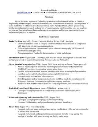 Jeremy Krisel Berke
jkb1632@rit.edu ● 516-639-1665 ● 55 Andover Rd, Rockville Centre, NY, 11570
Summary
Recent Rochester Institute of Technology graduate with Bachelors of Science in Electrical
Engineering and Philosophy, a minor in Astronomy, and a concentration in physics. This unique mix of
skills enabled me to address a critical action item on Sierra Nevada's Dream Chaser spacecraft by
conducting independent research and analysis of electromagnetic interference that were not taught in
my courses. As a quick learner I can easily adapt to any position and become competent with new
software and practices as required.
Professional Experience
Berke Eye Care March 15 – Present: Electronic Medical Record (EMR) Specialist
− Enter data and close charts in Integrity Electronic Medical Record system in compliance
with federal and private insurance regulations.
− Perform high resolution 3-dimensional optical coherence tomography (OCT) scans of
patients retina and optic nerve.
− Photograph patients' Fundus for documentation of ocular pathologies.
Trio Student Tutor August 2014 – December 2014: Assisted one-on-one or groups of students with
college coursework in Electrical Engineering, Physics, Math, and Philosophy.
Sierra Nevada Corporation June 2014 – August 2014: Intern working on Dream Chaser spacecraft.
− Assisted electrical power system and electromagnetic interference and compatibility
(EMI/EMC) engineers in completing weekly action items.
− Detailed analysis of crosstalk between mission critical wires including final presentation.
− Identified and solved to EMI problems pertaining to RCS thrusters
− Critiqued design reviews from sub-contractors.
− Tested impedance and surface resistivity of outer mold line panels for compliance with
design specifications. Documented according to company standards.
− Referred to MIL-STD464/461 to create and clarify requirements, and extract specifications.
Rockville Centre Electric Department January 2014 (Winter session project)
− Developed excel program to aid in voltage drop calculations for municipal power
distribution.
Cameron Engineering and Associates May 2013 – August 2013:
− Developed Excel program for project expenditure tracking.
− Corrected CAD drawings and prepared drawing packages for delivery.
Fisher-Price August 2012 – November 2012:
− Designed, built, and tested prototype laser tag toy. Used infrared LEDs and micro-controller
to interact with one another.
− Designed, built, tested, and documented a custom circuit for baby swing testing. Was
required to interface with board in swing and display swing angle.
 
