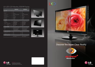 LG LED LCD Monitor, E50VR Series
                                                            E2250VR                                        E2350VR
PANEL SPEC
 Size                                              21.5”                                          23.0”
 Aspect Ratio                                      16 : 9                                         16 : 9
 Resolution                                        1920 x 1080                                    1920 x 1080
 Contrast Ratio (DFC)                              Mega Contrast Ratio (5,000,000:1)              Mega Contrast Ratio (5,000,000:1)
 Brightness (Typ.)                                 250cd/m2                                       250cd/m2
 Viewing Angle (CR>5)                              H : 176°, V : 170°                             H : 176°, V : 170°
 Response Time                                     5ms (Typical)                                  5ms (Typical)
 Display Colors                                    16.7M Colors                                   16.7M Colors
 Panel Surface                                     Anti-Glare                                     Anti-Glare

 FEATURES
 Connector                                         D-Sub, DVI-D, HDMI, Headphone Out              D-Sub, DVI-D, HDMI, Headphone Out
 Power Supply                                      100~240V, Adaptor                              100~240V, Adaptor
 (H / V Frequency)                                 (30~83kHz / 56~75Hz)                           (30~83kHz / 56~75Hz)
 Dimension        Set (with Stand)                 526 x 198 x 408mm                              560 x 198 x 428mm
 (WxDxH)          Set (without Stand)              526 x 40 x 335mm                               560 x 40 x 355mm
                  Shipping                         593 x 456 x 120mm                              619 x 493 x 120mm
 Weight           Set (with / without Stand)       2.9kg / 2.6kg                                  3.3kg / 3.1kg
                  Shipping                         4.7kg                                          5.4kg
 SPECIAL FEATURES
 Function                                          SUPER+ Resolution, Smart+ Package              SUPER+ Resolution, Smart+ Package
 Stand                                             Detachable (2-way Stand), Tilt                 Detachable (2-way Stand), Tilt
 ETC.                                              Sound, HDCP, sRGB, DDC/CI,                     Sound, HDCP, sRGB, DDC/CI,
                                                   Auto Resolution, Plug & Play, EZ Control OSD   Auto Resolution, Plug & Play, EZ Control OSD
  POWER CONSUMPTION
 Normal On (Typ.)                                  24W                                            28W
 Power Save / Sleep Mode (Max)                     1W                                             1W
 DC Off (Max)                                      0.5W                                           0.5W

 POWER CONSUMPTION
                                                   UL(cUL), TUV-Type, SEMKO, FCC-B, CE,           UL(cUL), TUV-Type, SEMKO, FCC-B,
                                                   EPA 5.0, Windows 7                             CE, EPA 5.0, Windows 7




                                                                                                                                                 Discover the Super Clear Reality




                                               www.lg.com
                                               LG Twin Towers, 20 Yeouido-dong,
                                               Yeongdeungpo-gu, Seoul 150-721,
                                               Korea Yeouido P.O.Box 335, Seoul, Korea
 
