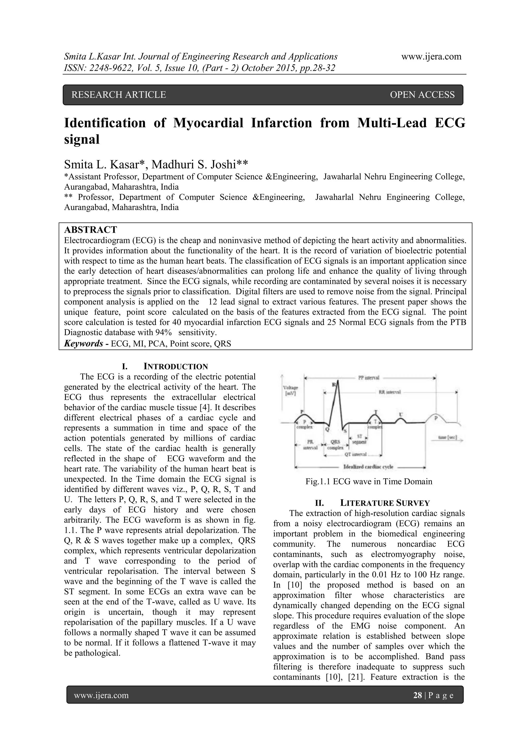 Smita L.Kasar Int. Journal of Engineering Research and Applications www.ijera.com
ISSN: 2248-9622, Vol. 5, Issue 10, (Part - 2) October 2015, pp.28-32
www.ijera.com 28 | P a g e
Identification of Myocardial Infarction from Multi-Lead ECG
signal
Smita L. Kasar*, Madhuri S. Joshi**
*Assistant Professor, Department of Computer Science &Engineering, Jawaharlal Nehru Engineering College,
Aurangabad, Maharashtra, India
** Professor, Department of Computer Science &Engineering, Jawaharlal Nehru Engineering College,
Aurangabad, Maharashtra, India
ABSTRACT
Electrocardiogram (ECG) is the cheap and noninvasive method of depicting the heart activity and abnormalities.
It provides information about the functionality of the heart. It is the record of variation of bioelectric potential
with respect to time as the human heart beats. The classification of ECG signals is an important application since
the early detection of heart diseases/abnormalities can prolong life and enhance the quality of living through
appropriate treatment. Since the ECG signals, while recording are contaminated by several noises it is necessary
to preprocess the signals prior to classification. Digital filters are used to remove noise from the signal. Principal
component analysis is applied on the 12 lead signal to extract various features. The present paper shows the
unique feature, point score calculated on the basis of the features extracted from the ECG signal. The point
score calculation is tested for 40 myocardial infarction ECG signals and 25 Normal ECG signals from the PTB
Diagnostic database with 94% sensitivity.
Keywords - ECG, MI, PCA, Point score, QRS
I. INTRODUCTION
The ECG is a recording of the electric potential
generated by the electrical activity of the heart. The
ECG thus represents the extracellular electrical
behavior of the cardiac muscle tissue [4]. It describes
different electrical phases of a cardiac cycle and
represents a summation in time and space of the
action potentials generated by millions of cardiac
cells. The state of the cardiac health is generally
reflected in the shape of ECG waveform and the
heart rate. The variability of the human heart beat is
unexpected. In the Time domain the ECG signal is
identified by different waves viz., P, Q, R, S, T and
U. The letters P, Q, R, S, and T were selected in the
early days of ECG history and were chosen
arbitrarily. The ECG waveform is as shown in fig.
1.1. The P wave represents atrial depolarization. The
Q, R & S waves together make up a complex, QRS
complex, which represents ventricular depolarization
and T wave corresponding to the period of
ventricular repolarisation. The interval between S
wave and the beginning of the T wave is called the
ST segment. In some ECGs an extra wave can be
seen at the end of the T-wave, called as U wave. Its
origin is uncertain, though it may represent
repolarisation of the papillary muscles. If a U wave
follows a normally shaped T wave it can be assumed
to be normal. If it follows a flattened T-wave it may
be pathological.
Fig.1.1 ECG wave in Time Domain
II. LITERATURE SURVEY
The extraction of high-resolution cardiac signals
from a noisy electrocardiogram (ECG) remains an
important problem in the biomedical engineering
community. The numerous noncardiac ECG
contaminants, such as electromyography noise,
overlap with the cardiac components in the frequency
domain, particularly in the 0.01 Hz to 100 Hz range.
In [10] the proposed method is based on an
approximation filter whose characteristics are
dynamically changed depending on the ECG signal
slope. This procedure requires evaluation of the slope
regardless of the EMG noise component. An
approximate relation is established between slope
values and the number of samples over which the
approximation is to be accomplished. Band pass
filtering is therefore inadequate to suppress such
contaminants [10], [21]. Feature extraction is the
RESEARCH ARTICLE OPEN ACCESS
 