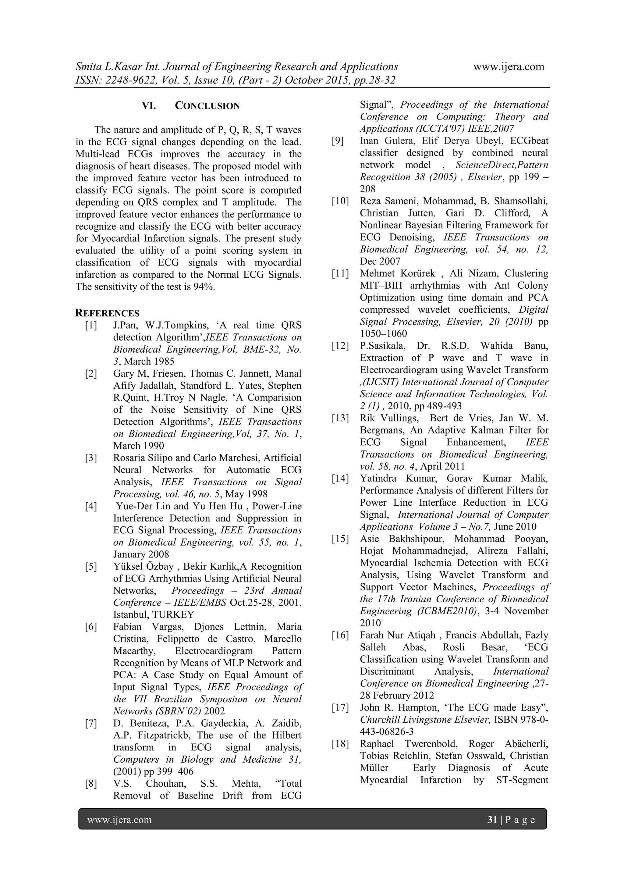 Smita L.Kasar Int. Journal of Engineering Research and Applications www.ijera.com
ISSN: 2248-9622, Vol. 5, Issue 10, (Part - 2) October 2015, pp.28-32
www.ijera.com 31 | P a g e
VI. CONCLUSION
The nature and amplitude of P, Q, R, S, T waves
in the ECG signal changes depending on the lead.
Multi-lead ECGs improves the accuracy in the
diagnosis of heart diseases. The proposed model with
the improved feature vector has been introduced to
classify ECG signals. The point score is computed
depending on QRS complex and T amplitude. The
improved feature vector enhances the performance to
recognize and classify the ECG with better accuracy
for Myocardial Infarction signals. The present study
evaluated the utility of a point scoring system in
classification of ECG signals with myocardial
infarction as compared to the Normal ECG Signals.
The sensitivity of the test is 94%.
REFERENCES
[1] J.Pan, W.J.Tompkins, „A real time QRS
detection Algorithm‟,IEEE Transactions on
Biomedical Engineering,Vol, BME-32, No.
3, March 1985
[2] Gary M, Friesen, Thomas C. Jannett, Manal
Afify Jadallah, Standford L. Yates, Stephen
R.Quint, H.Troy N Nagle, „A Comparision
of the Noise Sensitivity of Nine QRS
Detection Algorithms‟, IEEE Transactions
on Biomedical Engineering,Vol, 37, No. 1,
March 1990
[3] Rosaria Silipo and Carlo Marchesi, Artificial
Neural Networks for Automatic ECG
Analysis, IEEE Transactions on Signal
Processing, vol. 46, no. 5, May 1998
[4] Yue-Der Lin and Yu Hen Hu , Power-Line
Interference Detection and Suppression in
ECG Signal Processing, IEEE Transactions
on Biomedical Engineering, vol. 55, no. 1,
January 2008
[5] Yüksel Özbay , Bekir Karlik,A Recognition
of ECG Arrhythmias Using Artificial Neural
Networks, Proceedings – 23rd Annual
Conference – IEEE/EMBS Oct.25-28, 2001,
Istanbul, TURKEY
[6] Fabian Vargas, Djones Lettnin, Maria
Cristina, Felippetto de Castro, Marcello
Macarthy, Electrocardiogram Pattern
Recognition by Means of MLP Network and
PCA: A Case Study on Equal Amount of
Input Signal Types, IEEE Proceedings of
the VII Brazilian Symposium on Neural
Networks (SBRN’02) 2002
[7] D. Beniteza, P.A. Gaydeckia, A. Zaidib,
A.P. Fitzpatrickb, The use of the Hilbert
transform in ECG signal analysis,
Computers in Biology and Medicine 31,
(2001) pp 399–406
[8] V.S. Chouhan, S.S. Mehta, “Total
Removal of Baseline Drift from ECG
Signal”, Proceedings of the International
Conference on Computing: Theory and
Applications (ICCTA'07) IEEE,2007
[9] Inan Gulera, Elif Derya Ubeyl, ECGbeat
classifier designed by combined neural
network model , ScienceDirect,Pattern
Recognition 38 (2005) , Elsevier, pp 199 –
208
[10] Reza Sameni, Mohammad, B. Shamsollahi,
Christian Jutten, Gari D. Clifford, A
Nonlinear Bayesian Filtering Framework for
ECG Denoising, IEEE Transactions on
Biomedical Engineering, vol. 54, no. 12,
Dec 2007
[11] Mehmet Korürek , Ali Nizam, Clustering
MIT–BIH arrhythmias with Ant Colony
Optimization using time domain and PCA
compressed wavelet coefficients, Digital
Signal Processing, Elsevier, 20 (2010) pp
1050–1060
[12] P.Sasikala, Dr. R.S.D. Wahida Banu,
Extraction of P wave and T wave in
Electrocardiogram using Wavelet Transform
,(IJCSIT) International Journal of Computer
Science and Information Technologies, Vol.
2 (1) , 2010, pp 489-493
[13] Rik Vullings, Bert de Vries, Jan W. M.
Bergmans, An Adaptive Kalman Filter for
ECG Signal Enhancement, IEEE
Transactions on Biomedical Engineering,
vol. 58, no. 4, April 2011
[14] Yatindra Kumar, Gorav Kumar Malik,
Performance Analysis of different Filters for
Power Line Interface Reduction in ECG
Signal, International Journal of Computer
Applications Volume 3 – No.7, June 2010
[15] Asie Bakhshipour, Mohammad Pooyan,
Hojat Mohammadnejad, Alireza Fallahi,
Myocardial Ischemia Detection with ECG
Analysis, Using Wavelet Transform and
Support Vector Machines, Proceedings of
the 17th Iranian Conference of Biomedical
Engineering (ICBME2010), 3-4 November
2010
[16] Farah Nur Atiqah , Francis Abdullah, Fazly
Salleh Abas, Rosli Besar, „ECG
Classification using Wavelet Transform and
Discriminant Analysis, International
Conference on Biomedical Engineering ,27-
28 February 2012
[17] John R. Hampton, „The ECG made Easy”,
Churchill Livingstone Elsevier, ISBN 978-0-
443-06826-3
[18] Raphael Twerenbold, Roger Abächerli,
Tobias Reichlin, Stefan Osswald, Christian
Müller Early Diagnosis of Acute
Myocardial Infarction by ST-Segment
 