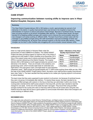 DECEMBER 2014
This case study was authored by Lokesh Sharma, Pankaj Dhingra, and Nigel Livesley of University Research Co.,
LLC (URC) for the United States Agency for International Development (USAID) Applying Science to Strengthen and
Improve Systems (ASSIST) Project, made possible by the generous support of the American people through USAID’s
Bureau for Global Health, Office of Health Systems. The USAID ASSIST Project is managed by URC under the terms
of Cooperative Agreement Number AID-OAA-A-12-00101. URC’s global partners for USAID ASSIST include:
EnCompass LLC; FHI 360; Harvard University School of Public Health; HEALTHQUAL International; Initiatives Inc.;
Institute for Healthcare Improvement; Johns Hopkins Center for Communication Programs; and WI-HER LLC. For
more information on the work of the USAID ASSIST Project, please visit www.usaidassist.org or write assist-
info@urc-chs.com.
CASE STUDY
Improving communication between nursing shifts to improve care in Hisar
District Hospital, Haryana, India
Introduction
Hisar is a high priority district in Haryana State under the
Government of India’s RMNCH+A initiative. The USAID ASSIST
Project has been providing support to improve care in key areas of
maternal and child health in Hisar’s facilities since December 2013.
One of the support areas was to reduce post-partum haemorrhage
(PPH) in women delivering at the District Hospital. The hospital
delivers 250 to 300 babies a month (approximately ten percent of all
deliveries in the district). There are 24 beds in the obstetrics and
gynaecology ward, which includes eight beds for antenatal care,
eight beds in the post-partum ward, and eight beds for post-operative
caesarean cases. Staff include two gynaecologists and 17 staff nurses working three shifts per day. With
the help of the USAID ASSIST Project district coach, the labour room staff formed a quality improvement
team (see Table 1). The team decided that they wanted to do a better job of giving oxytocin to all women
to reduce bleeding.
The team knew that they were supposed to give oxytocin to all women, but because of workload issues,
they were not giving it immediately after delivery. To resolve these issues, the team decided to try
keeping pre-filled syringes with oxytocin in the tray so that they can administer it within one minute. The
nursing sister oriented all the staff nurses present in that duty shift, and the team decided to test this
change for one week. At the end of the week the team met again. They found that using pre-filled
syringes worked for the nurses who were on that duty shift but that not all nurses were using the new
method since the ward did not have a good system to communicate information about new changes to all
nurses working on different shifts.
Name Designation
Anita Gynaecologist
Manju Nursing Sister
Munni Staff Nurse
Kiran Staff Nurse
Vina Kalra Staff Nurse
Summary
The Hisar District Hospital delivers 250 to 300 babies a month, approximately ten percent of all
deliveries in the district. A quality improvement team was formed in the hospital to improve the
administration of oxytocin to reduce post-partum haemorrhage. Because of workload issues, the team
were not giving oxytocin to all women immediately after delivery. To resolve these issues, the team
decided to try keeping prefilled syringes with oxytocin and to improve the communication about the
new changes to all nurses working on different shifts. The team found that a printed notice with the
message to use prefilled syringes along with staff reorientation improved knowledge of these new
changes and following this, all women have received oxytocin in the first minute after delivery. These
changes can be tried in other facilities also struggling with communication issues between shifts.
Table 1: Members of the Hisar
Quality Improvement Team
 