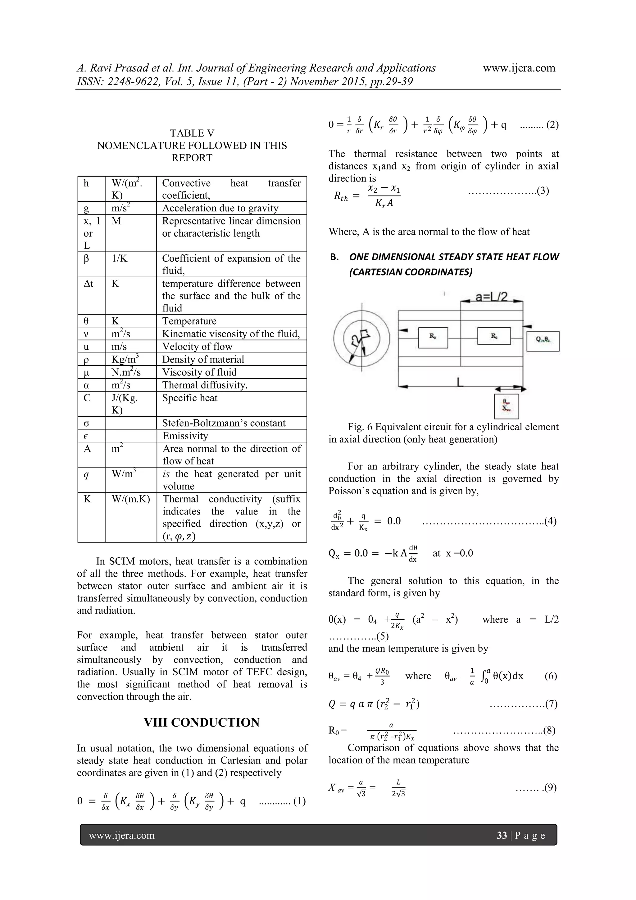 A. Ravi Prasad et al. Int. Journal of Engineering Research and Applications www.ijera.com
ISSN: 2248-9622, Vol. 5, Issue 11, (Part - 2) November 2015, pp.29-39
www.ijera.com 33 | P a g e
TABLE V
NOMENCLATURE FOLLOWED IN THIS
REPORT
h W/(m2
.
K)
Convective heat transfer
coefficient,
g m/s2
Acceleration due to gravity
x, l
or
L
M Representative linear dimension
or characteristic length
β 1/K Coefficient of expansion of the
fluid,
Δt K temperature difference between
the surface and the bulk of the
fluid
θ K Temperature
ν m2
/s Kinematic viscosity of the fluid,
u m/s Velocity of flow
ρ Kg/m3
Density of material
μ N.m2
/s Viscosity of fluid
α m2
/s Thermal diffusivity.
C J/(Kg.
K)
Specific heat
σ Stefen-Boltzmann‘s constant
ϵ Emissivity
A m2
Area normal to the direction of
flow of heat
q W/m3
is the heat generated per unit
volume
K W/(m.K) Thermal conductivity (suffix
indicates the value in the
specified direction (x,y,z) or
(r, 𝜑, 𝑧)
In SCIM motors, heat transfer is a combination
of all the three methods. For example, heat transfer
between stator outer surface and ambient air it is
transferred simultaneously by convection, conduction
and radiation.
For example, heat transfer between stator outer
surface and ambient air it is transferred
simultaneously by convection, conduction and
radiation. Usually in SCIM motor of TEFC design,
the most significant method of heat removal is
convection through the air.
VIII CONDUCTION
In usual notation, the two dimensional equations of
steady state heat conduction in Cartesian and polar
coordinates are given in (1) and (2) respectively
0 =
𝛿
𝛿𝑥
𝐾𝑥
𝛿𝜃
𝛿𝑥
+
𝛿
𝛿𝑦
𝐾𝑦
𝛿𝜃
𝛿𝑦
+ q ............ (1)
0 =
1
𝑟
𝛿
𝛿𝑟
𝐾𝑟
𝛿𝜃
𝛿𝑟
+
1
𝑟2
𝛿
𝛿𝜑
𝐾 𝜑
𝛿𝜃
𝛿𝜑
+ q ......... (2)
The thermal resistance between two points at
distances x1and x2 from origin of cylinder in axial
direction is
𝑅𝑡ℎ =
𝑥2 − 𝑥1
𝐾𝑥 𝐴
………………..(3)
Where, A is the area normal to the flow of heat
B. ONE DIMENSIONAL STEADY STATE HEAT FLOW
(CARTESIAN COORDINATES)
Fig. 6 Equivalent circuit for a cylindrical element
in axial direction (only heat generation)
For an arbitrary cylinder, the steady state heat
conduction in the axial direction is governed by
Poisson‘s equation and is given by,
dθ
2
dx2 +
q
Kx
= 0.0 ……………………………..(4)
Qx = 0.0 = −k A
dθ
dx
at x =0.0
The general solution to this equation, in the
standard form, is given by
θ(x) = θ4 +
𝑞
2𝐾 𝑥
(a2
– x2
) where a = L/2
…………..(5)
and the mean temperature is given by
θav = θ4 +
𝑄𝑅0
3
where θav =
1
𝑎
θ x dx
𝑎
0
(6)
𝑄 = 𝑞 𝑎 𝜋 (𝑟2
2
− 𝑟1
2
) …………….(7)
R0 =
𝑎
𝜋 𝑟2
2 –𝑟1
2 𝐾 𝑥
……………………..(8)
Comparison of equations above shows that the
location of the mean temperature
X av =
𝑎
3
=
𝐿
2 3
……. .(9)
 