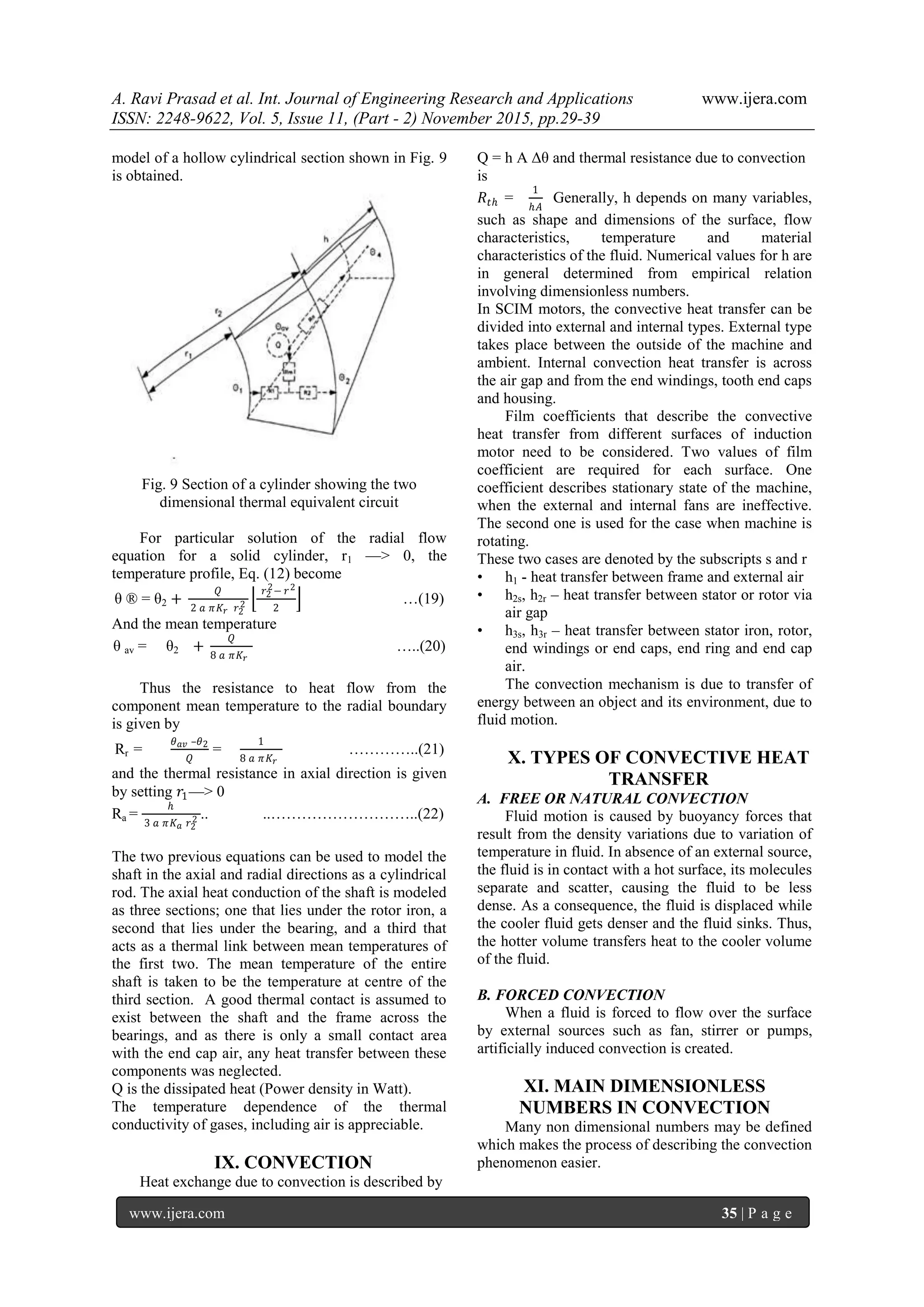 A. Ravi Prasad et al. Int. Journal of Engineering Research and Applications www.ijera.com
ISSN: 2248-9622, Vol. 5, Issue 11, (Part - 2) November 2015, pp.29-39
www.ijera.com 35 | P a g e
model of a hollow cylindrical section shown in Fig. 9
is obtained.
Fig. 9 Section of a cylinder showing the two
dimensional thermal equivalent circuit
For particular solution of the radial flow
equation for a solid cylinder, r1 —> 0, the
temperature profile, Eq. (12) become
θ ® = θ2 +
𝑄
2 𝑎 𝜋𝐾 𝑟 𝑟2
2
𝑟2
2− 𝑟2
2
…(19)
And the mean temperature
θ av = θ2 +
𝑄
8 𝑎 𝜋𝐾 𝑟
…..(20)
Thus the resistance to heat flow from the
component mean temperature to the radial boundary
is given by
Rr =
𝜃 𝑎𝑣 –𝜃2
𝑄
=
1
8 𝑎 𝜋 𝐾 𝑟
…………..(21)
and the thermal resistance in axial direction is given
by setting 𝑟1—> 0
Ra =
ℎ
3 𝑎 𝜋𝐾 𝑎 𝑟2
2 .. ..………………………..(22)
The two previous equations can be used to model the
shaft in the axial and radial directions as a cylindrical
rod. The axial heat conduction of the shaft is modeled
as three sections; one that lies under the rotor iron, a
second that lies under the bearing, and a third that
acts as a thermal link between mean temperatures of
the first two. The mean temperature of the entire
shaft is taken to be the temperature at centre of the
third section. A good thermal contact is assumed to
exist between the shaft and the frame across the
bearings, and as there is only a small contact area
with the end cap air, any heat transfer between these
components was neglected.
Q is the dissipated heat (Power density in Watt).
The temperature dependence of the thermal
conductivity of gases, including air is appreciable.
IX. CONVECTION
Heat exchange due to convection is described by
Q = h A Δθ and thermal resistance due to convection
is
𝑅𝑡ℎ =
1
ℎ𝐴
Generally, h depends on many variables,
such as shape and dimensions of the surface, flow
characteristics, temperature and material
characteristics of the fluid. Numerical values for h are
in general determined from empirical relation
involving dimensionless numbers.
In SCIM motors, the convective heat transfer can be
divided into external and internal types. External type
takes place between the outside of the machine and
ambient. Internal convection heat transfer is across
the air gap and from the end windings, tooth end caps
and housing.
Film coefficients that describe the convective
heat transfer from different surfaces of induction
motor need to be considered. Two values of film
coefficient are required for each surface. One
coefficient describes stationary state of the machine,
when the external and internal fans are ineffective.
The second one is used for the case when machine is
rotating.
These two cases are denoted by the subscripts s and r
• h1 - heat transfer between frame and external air
• h2s, h2r – heat transfer between stator or rotor via
air gap
• h3s, h3r – heat transfer between stator iron, rotor,
end windings or end caps, end ring and end cap
air.
The convection mechanism is due to transfer of
energy between an object and its environment, due to
fluid motion.
X. TYPES OF CONVECTIVE HEAT
TRANSFER
A. FREE OR NATURAL CONVECTION
Fluid motion is caused by buoyancy forces that
result from the density variations due to variation of
temperature in fluid. In absence of an external source,
the fluid is in contact with a hot surface, its molecules
separate and scatter, causing the fluid to be less
dense. As a consequence, the fluid is displaced while
the cooler fluid gets denser and the fluid sinks. Thus,
the hotter volume transfers heat to the cooler volume
of the fluid.
B. FORCED CONVECTION
When a fluid is forced to flow over the surface
by external sources such as fan, stirrer or pumps,
artificially induced convection is created.
XI. MAIN DIMENSIONLESS
NUMBERS IN CONVECTION
Many non dimensional numbers may be defined
which makes the process of describing the convection
phenomenon easier.
 