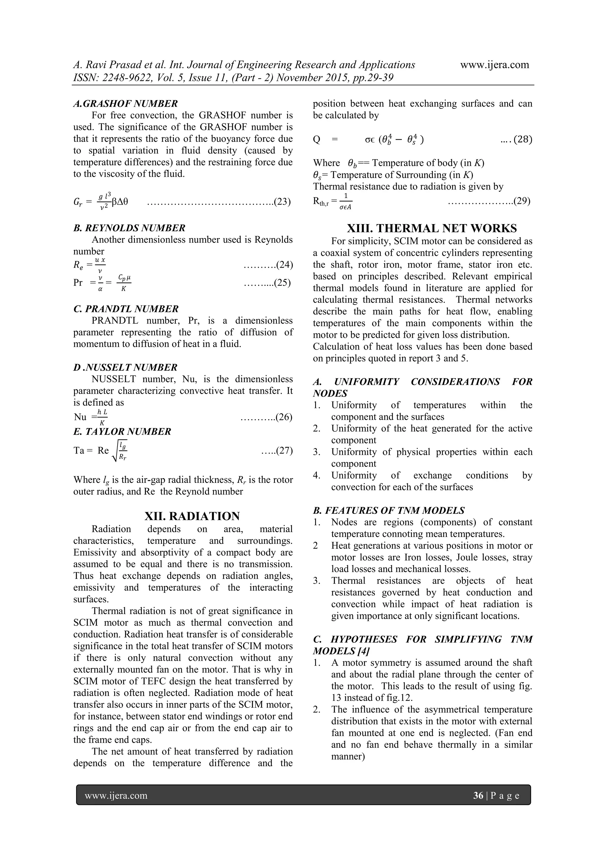 A. Ravi Prasad et al. Int. Journal of Engineering Research and Applications www.ijera.com
ISSN: 2248-9622, Vol. 5, Issue 11, (Part - 2) November 2015, pp.29-39
www.ijera.com 36 | P a g e
A.GRASHOF NUMBER
For free convection, the GRASHOF number is
used. The significance of the GRASHOF number is
that it represents the ratio of the buoyancy force due
to spatial variation in fluid density (caused by
temperature differences) and the restraining force due
to the viscosity of the fluid.
𝐺𝑟 =
𝑔 𝑙3
𝜈2 βΔθ ………………………………..(23)
B. REYNOLDS NUMBER
Another dimensionless number used is Reynolds
number
𝑅 𝑒 =
𝑢 𝑥
𝜈
……….(24)
Pr =
𝜈
𝛼
=
𝐶 𝑝 𝜇
𝐾
……....(25)
C. PRANDTL NUMBER
PRANDTL number, Pr, is a dimensionless
parameter representing the ratio of diffusion of
momentum to diffusion of heat in a fluid.
D .NUSSELT NUMBER
NUSSELT number, Nu, is the dimensionless
parameter characterizing convective heat transfer. It
is defined as
Nu =
ℎ 𝐿
𝐾
………..(26)
E. TAYLOR NUMBER
Ta = Re
𝑙 𝑔
𝑅 𝑟
…..(27)
Where lg is the air-gap radial thickness, Rr is the rotor
outer radius, and Re the Reynold number
XII. RADIATION
Radiation depends on area, material
characteristics, temperature and surroundings.
Emissivity and absorptivity of a compact body are
assumed to be equal and there is no transmission.
Thus heat exchange depends on radiation angles,
emissivity and temperatures of the interacting
surfaces.
Thermal radiation is not of great significance in
SCIM motor as much as thermal convection and
conduction. Radiation heat transfer is of considerable
significance in the total heat transfer of SCIM motors
if there is only natural convection without any
externally mounted fan on the motor. That is why in
SCIM motor of TEFC design the heat transferred by
radiation is often neglected. Radiation mode of heat
transfer also occurs in inner parts of the SCIM motor,
for instance, between stator end windings or rotor end
rings and the end cap air or from the end cap air to
the frame end caps.
The net amount of heat transferred by radiation
depends on the temperature difference and the
position between heat exchanging surfaces and can
be calculated by
Q = σϵ (𝜃 𝑏
4
− 𝜃𝑠
4
) … . (28)
Where 𝜃 𝑏 == Temperature of body (in K)
𝜃𝑠= Temperature of Surrounding (in K)
Thermal resistance due to radiation is given by
Rth,r =
1
𝜎𝜖𝐴
………………..(29)
XIII. THERMAL NET WORKS
For simplicity, SCIM motor can be considered as
a coaxial system of concentric cylinders representing
the shaft, rotor iron, motor frame, stator iron etc.
based on principles described. Relevant empirical
thermal models found in literature are applied for
calculating thermal resistances. Thermal networks
describe the main paths for heat flow, enabling
temperatures of the main components within the
motor to be predicted for given loss distribution.
Calculation of heat loss values has been done based
on principles quoted in report 3 and 5.
A. UNIFORMITY CONSIDERATIONS FOR
NODES
1. Uniformity of temperatures within the
component and the surfaces
2. Uniformity of the heat generated for the active
component
3. Uniformity of physical properties within each
component
4. Uniformity of exchange conditions by
convection for each of the surfaces
B. FEATURES OF TNM MODELS
1. Nodes are regions (components) of constant
temperature connoting mean temperatures.
2 Heat generations at various positions in motor or
motor losses are Iron losses, Joule losses, stray
load losses and mechanical losses.
3. Thermal resistances are objects of heat
resistances governed by heat conduction and
convection while impact of heat radiation is
given importance at only significant locations.
C. HYPOTHESES FOR SIMPLIFYING TNM
MODELS [4]
1. A motor symmetry is assumed around the shaft
and about the radial plane through the center of
the motor. This leads to the result of using fig.
13 instead of fig.12.
2. The influence of the asymmetrical temperature
distribution that exists in the motor with external
fan mounted at one end is neglected. (Fan end
and no fan end behave thermally in a similar
manner)
 