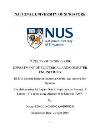 1
NATIONAL UNIVERSITY OF SINGAPORE
FACULTY OF ENGINEERING
DEPARTMENT OF ELECTRICAL AND COMPUTER
ENGINEERING
EE5111 Special Topics in Industrial Control and Automation
Systems
Simulation using Jet Engine Data to implement an Internet of
Things (IoT) Setup using Amazon Web Services (AWS)
By
Name: PENG JINGMING (A0195042J)
Submission Date: 21 Sept 2019
 