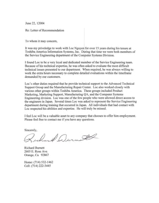 June 22, 12004
Re: Letter of Recommendation
To whom it may concern,
It was my priveledge to work with Loc Nguyen: for over 15 years during his tenure at
Toshiba America Information Systems, Inc. During that time we were both members of
the Service Engineering department of the COiPuter Systems Division.
I found Loc to be a very loyal and dedicated member of the Service Engineering team.
Because of his technical expertise, he was often asked to evaluate the most difficult
technical issues presented to our department. When required, he was always willing to
work the extra hours necessary to complete detailed evaluations within the timeframe
demanded by our customers.
Loc's other duties required that he provide technical support to the Advanced Technical
Support Group and the Manufacturing Repair Center. Loc also worked closely with
various other groups within Toshiba America. These groups included Product
Marketing, Marketing Support, Manufacturing QA, and the Computer Systems
Engineering division. Loc was one of the few people who were allowed direct access to
the engineers in Japan. Several times Loc was asked to represent the Service Engineering
department during training that occurred in Japan. All individuals that had contact with
Loc respected his abilities and expertise. He will truly be missed.
I feel Loc will be a valuable asset to any company that chooses to offer him employment.
Please feel free to contact me if you have any questions.
Sincerely,
a~J£J ' -
Richard Burnett
2605 E. Rose Ave.
Orange, Ca 92867
Home: (714) 532-1462
Cell: (714) 222-3445
 