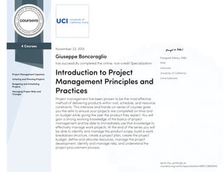 4 Courses
Project Management Capstone
Initiating and Planning Projects
Budgeting and Scheduling
Projects
Managing Project Risks and
Changes
Margaret Meloni, MBA,
PMP
Instructor
University of California,
Irvine Extension
November 23, 2015
Giuseppe Boncoraglio
has successfully completed the online, non-credit Specialization
Introduction to Project
Management Principles and
Practices
Project management has been proven to be the most effective
method of delivering products within cost, schedule, and resource
constraints. This intensive and hands-on series of courses gives
you the skills to ensure your projects are completed on time and
on budget while giving the user the product they expect. You will
gain a strong working knowledge of the basics of project
management and be able to immediately use that knowledge to
effectively manage work projects. At the end of the series you will
be able to identify and manage the product scope, build a work
breakdown structure, create a project plan, create the project
budget, define and allocate resources, manage the project
development, identify and manage risks, and understand the
project procurement process.
Verify this certificate at:
coursera.org/verify/specialization/68KYL3BK6WKZ
 