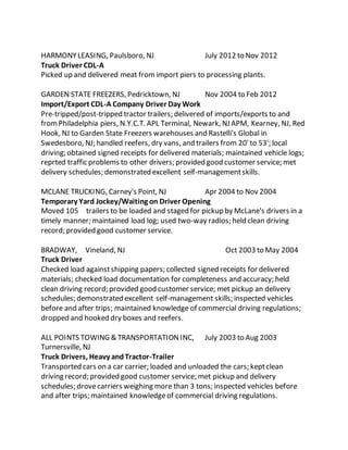 HARMONYLEASING, Paulsboro, NJ July 2012 to Nov 2012
Truck Driver CDL-A
Picked up and delivered meat fromimport piers to processing plants.
GARDEN STATE FREEZERS, Pedricktown, NJ Nov 2004 to Feb 2012
Import/Export CDL-A Company Driver Day Work
Pre-tripped/post-tripped tractor trailers; delivered of imports/exports to and
fromPhiladelphia piers, N.Y.C.T. APL Terminal, Newark, NJ APM, Kearney, NJ, Red
Hook, NJ to Garden State Freezers warehouses and Rastelli's Global in
Swedesboro, NJ; handled reefers, dry vans, and trailers from 20'to 53'; local
driving; obtained signed receipts for delivered materials; maintained vehicle logs;
reprted traffic problems to other drivers; provided good customer service; met
delivery schedules; demonstrated excellent self-managementskills.
MCLANE TRUCKING, Carney's Point, NJ Apr 2004 to Nov 2004
Temporary Yard Jockey/Waiting on Driver Opening
Moved 105 trailers to be loaded and staged for pickup by McLane's drivers in a
timely manner; maintained load log; used two-way radios; held clean driving
record; provided good customer service.
BRADWAY, Vineland, NJ Oct 2003 to May 2004
Truck Driver
Checked load againstshipping papers; collected signed receipts for delivered
materials; checked load documentation for completeness and accuracy; held
clean driving record; provided good customer service; met pickup an delivery
schedules; demonstrated excellent self-management skills; inspected vehicles
before and after trips; maintained knowledge of commercial driving regulations;
dropped and hooked dry boxes and reefers.
ALL POINTS TOWING & TRANSPORTATIONINC, July 2003 to Aug 2003
Turnersville, NJ
Truck Drivers, Heavy andTractor-Trailer
Transported cars on a car carrier; loaded and unloaded the cars; keptclean
driving record; provided good customer service; met pickup and delivery
schedules; drovecarriers weighing more than 3 tons; inspected vehicles before
and after trips; maintained knowledgeof commercial driving regulations.
 