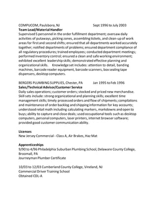 COMPUCOM, Paulsboro, NJ Sept 1996 to July 2003
Team Lead/Material Handler
Supervised 5 personnelin the order fulfillment department; oversaw daily
activities of putaways, picking zones, assembling tickets, and clean-up of work
areas for firstand second shifts; ensured that all departments worked accurately
together; notified departments of problems; ensured department compliance of
all regulatory procedures; trained employees; conducted department meetings;
performed inventory control; ensured a clean and safeworking environment;
exhibited excellent leadership skills; demonstrated effective planning and
organizationalskills. Knowledgeset includes: attention to detail, banding
machines, barcodereader equipment, barcode scanners, boxsealing tape
dispensers, desktop computers.
BERGERS PLUMBING SUPPLIES, Chester, PA Jan 1995 to Feb 1996
Sales/Technical Advisor/Customer Service
Daily sales operations; customer orders; stocked and priced new merchandise.
Skill sets include: strong organizationaland planning skills; excellent time
management skills; timely processed orders and flow of shipments; compilations
and maintenance of order backlog and shipping information for key accounts;
understood retail math including calculating markers, markdowns and open to
buys; ability to capture and close deals; used occupational tools such as desktop
computers, personalcomputers, laser printers, internet browser software;
provided good customer communication ability.
Licenses
New Jersey Commercial - Class A, Air Brakes, Haz Mat
Apprenticeships
9/90 to 4/96 Philadelphia Suburban Plumbing School, Delaware County College,
Broomall, PA
Journeyman Plumber Certificate
10/03 to 12/03 Cumberland County College, Vineland, NJ
Commercial Driver Training School
Obtained CDL-A
 
