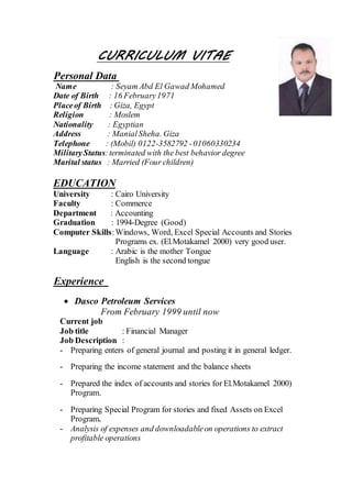 CURRICULUM VITAE
Personal Data
Name : Seyam Abd El Gawad Mohamed
Date of Birth : 16 February1971
Placeof Birth : Giza, Egypt
Religion : Moslem
Nationality : Egyptian
Address : ManialSheha. Giza
Telephone : (Mobil) 0122-3582792 -01060330234
MilitaryStatus:terminated with the best behavior degree
Marital status : Married (Four children)
EDUCATION
University : Cairo University
Faculty : Commerce
Department : Accounting
Graduation : 1994-Degree (Good)
Computer Skills:Windows, Word, Excel Special Accounts and Stories
Programs ex. (El.Motakamel 2000) very good user.
Language : Arabic is the mother Tongue
English is the second tongue
Experience
 Dasco Petroleum Services
From February 1999 until now
Current job
Job title : Financial Manager
Job Description :
- Preparing enters of general journal and posting it in general ledger.
- Preparing the income statement and the balance sheets
- Prepared the index of accounts and stories for El.Motakamel 2000)
Program.
- Preparing Special Program for stories and fixed Assets on Excel
Program.
- Analysis of expenses and downloadableon operations to extract
profitable operations
 