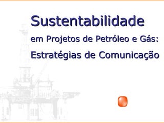 SustentabilidadeSustentabilidade
em Projetos de Petróleo e Gás:em Projetos de Petróleo e Gás:
Estratégias de ComunicaçãoEstratégias de Comunicação
 