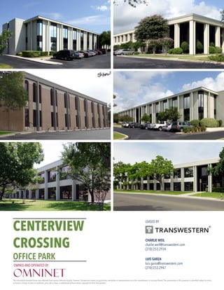 CENTERVIEW
CROSSING
OFFICE PARK
CHARLIE WEIL
charlie.weil@transwestern.com
(210) 253.2934
LUIS GARZA
luis.garza@transwestern.com
(210) 253.2947
The information provided herein was obtained from sources believed reliable; however,Transwestern makes no guarantees, warranties or representations as to the completeness or accuracy thereof.The presentation of this property is submitted subject to errors,
omissions, change of price or conditions, prior sale or lease, or withdrawal without notice. Copyright © 2016 Transwestern.
LEASED BY
OWNED AND OPERATED BY
 