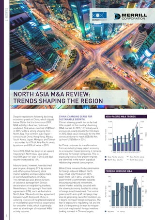 Despite trepidations following declining
economic growth in China, which slipped
below 7% for the first time since 2009,
M&A activity in Asia has continued
unabated. Deal values reached US$984bn
in 2015, led by a strong showing from
North Asia. The northern sub-region –
consisting of China, Hong Kong, Macau,
South Korea, Japan, Mongolia and Taiwan
– accounted for 67% of Asia-Pacific deals
by volume and 80% of value in 2015.
Since 2012, M&A has been on an upward
trajectory in North Asia. Deal value
rose 58% year-on-year in 2015 and deal
volume increased by 10%.
Inbound deals, however, have declined
year on year, dropping 31% by volume
and 42% by value following stock
market volatility and speculative fears
of overinflated markets in China.
This retreat was also driven by fears
of collateral damage from China’s
deceleration on neighboring markets.
Nevertheless, the signing of free trade
agreements (FTA), such as Australia’s
North Asia FTAs and a similar agreement
between South Korea and China, is
ushering in an era of heightened bilateral
or multilateral governmental cooperation
for smoother trade, which is generally
seen as a harbinger of increased M&A
activity to come.
CHINA: CHANGING GEARS FOR
SUSTAINABLE GROWTH
China’s slowing growth has so far had
little impact on the country’s booming
M&A market. In 2015, 1,776 deals were
announced, nearly double the 745 deals
in 2012. Deal value increased for the fifth
consecutive year to reach US$486.9bn,
up from US$348bn in 2014.
As China continues its transformation
from an industry-heavy export economy
to a consumer-based economy, it remains
attractive for foreign companies. This is
especially true as new growth engines
are identified in the nation’s gradual
rebalancing towards consumption.
While China remains the key destination
for foreign inbound M&A in North
Asia, it had only 90 deals in 2015,
down from 146 in 2014. Despite the
government’s commitment towards
encouraging inbound investment,
recent market volatility, coupled with
the slowing economy, has led to a drop
in foreign direct investment. The central
government’s anti-graft campaign may
also be generating cause for hesitation, as
it begins to impact foreign companies. The
fear of exposure to regulatory risk and the
lack of transparency on ways to mitigate
such risk may forestall foreign investors
looking to invest in Chinese targets.
0
1,000
2,000
3,000
4,000
5,000
2015201420132012201120102009
0
200
400
600
800
1,000
Numberofdeals
US$bn
0
50
100
150
200
250
300
2015201420132012201120102009
0
10
20
30
40
50
60
Numberofdeals
US$bn
ASIA-PACIFIC M&A TRENDS
FOREIGN INBOUND M&A
	 Asia-Pacific volume 	 	 Asia-Pacific value
	 North Asia volume 	 	 North Asia value
	 Volume 	 	Value
NORTH ASIA M&A REVIEW:
TRENDS SHAPING THE REGION
ISSUE1
1
 