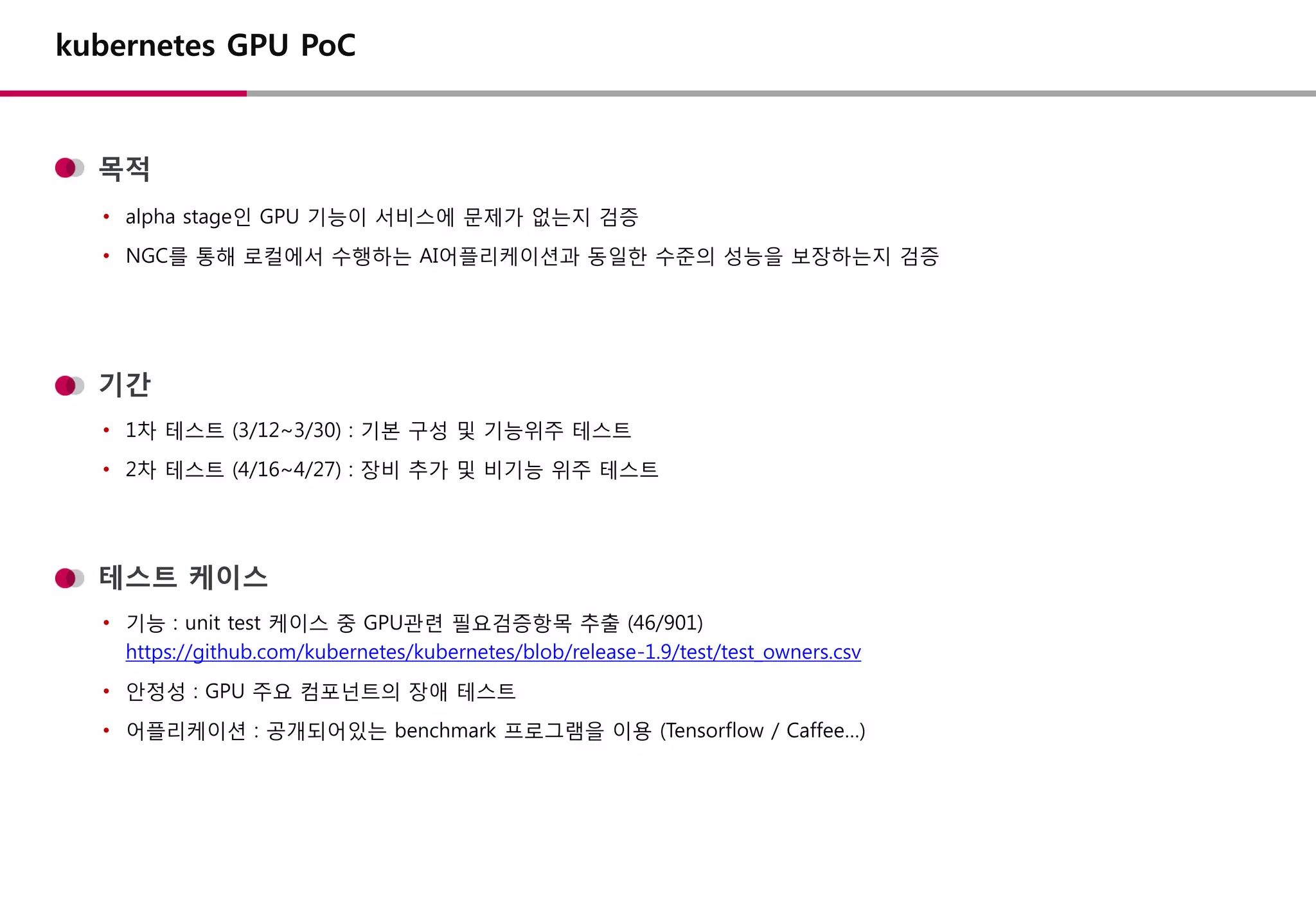 목적
기간
• alpha stage인 GPU 기능이 서비스에 문제가 없는지 검증
• NGC를 통해 로컬에서 수행하는 AI어플리케이션과 동일한 수준의 성능을 보장하는지 검증
• 1차 테스트 (3/12~3/30) : 기본 구성 및 기능위주 테스트
• 2차 테스트 (4/16~4/27) : 장비 추가 및 비기능 위주 테스트
kubernetes GPU PoC
테스트 케이스
• 기능 : unit test 케이스 중 GPU관련 필요검증항목 추출 (46/901)
https://github.com/kubernetes/kubernetes/blob/release-1.9/test/test_owners.csv
• 안정성 : GPU 주요 컴포넌트의 장애 테스트
• 어플리케이션 : 공개되어있는 benchmark 프로그램을 이용 (Tensorflow / Caffee…)
 