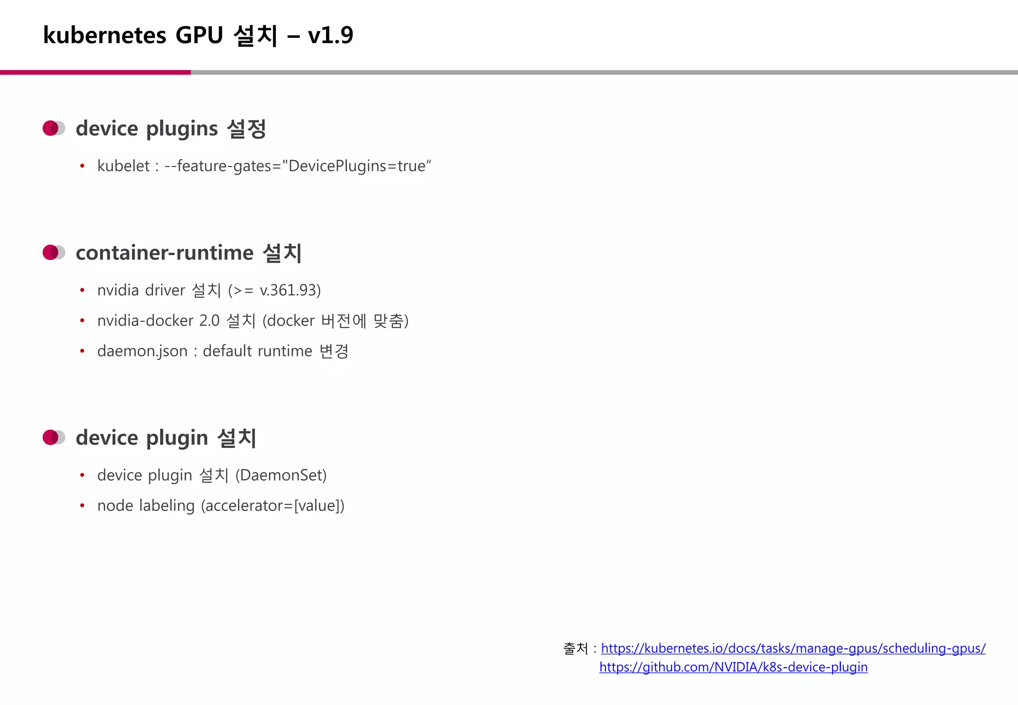kubernetes GPU 설치 – v1.9
device plugins 설정
• kubelet : --feature-gates="DevicePlugins=true“
container-runtime 설치
• nvidia driver 설치 (>= v.361.93)
• nvidia-docker 2.0 설치 (docker 버전에 맞춤)
• daemon.json : default runtime 변경
device plugin 설치
• device plugin 설치 (DaemonSet)
• node labeling (accelerator=[value])
출처 : https://kubernetes.io/docs/tasks/manage-gpus/scheduling-gpus/
https://github.com/NVIDIA/k8s-device-plugin
 