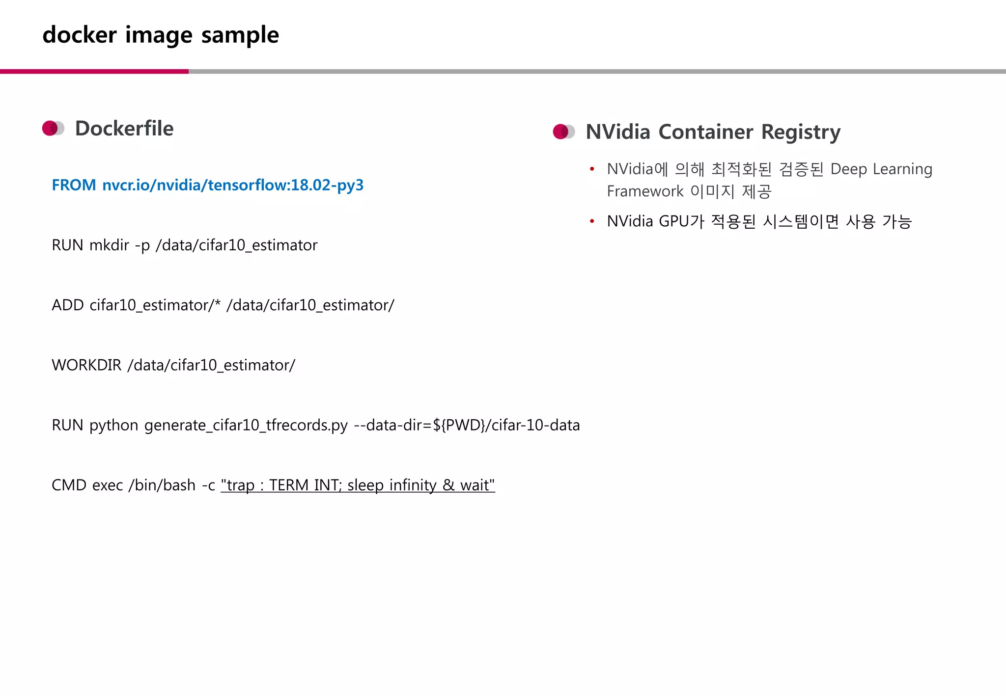 docker image sample
FROM nvcr.io/nvidia/tensorflow:18.02-py3
RUN mkdir -p /data/cifar10_estimator
ADD cifar10_estimator/* /data/cifar10_estimator/
WORKDIR /data/cifar10_estimator/
RUN python generate_cifar10_tfrecords.py --data-dir=${PWD}/cifar-10-data
CMD exec /bin/bash -c "trap : TERM INT; sleep infinity & wait"
Dockerfile NVidia Container Registry
• NVidia에 의해 최적화된 검증된 Deep Learning
Framework 이미지 제공
• NVidia GPU가 적용된 시스템이면 사용 가능
 