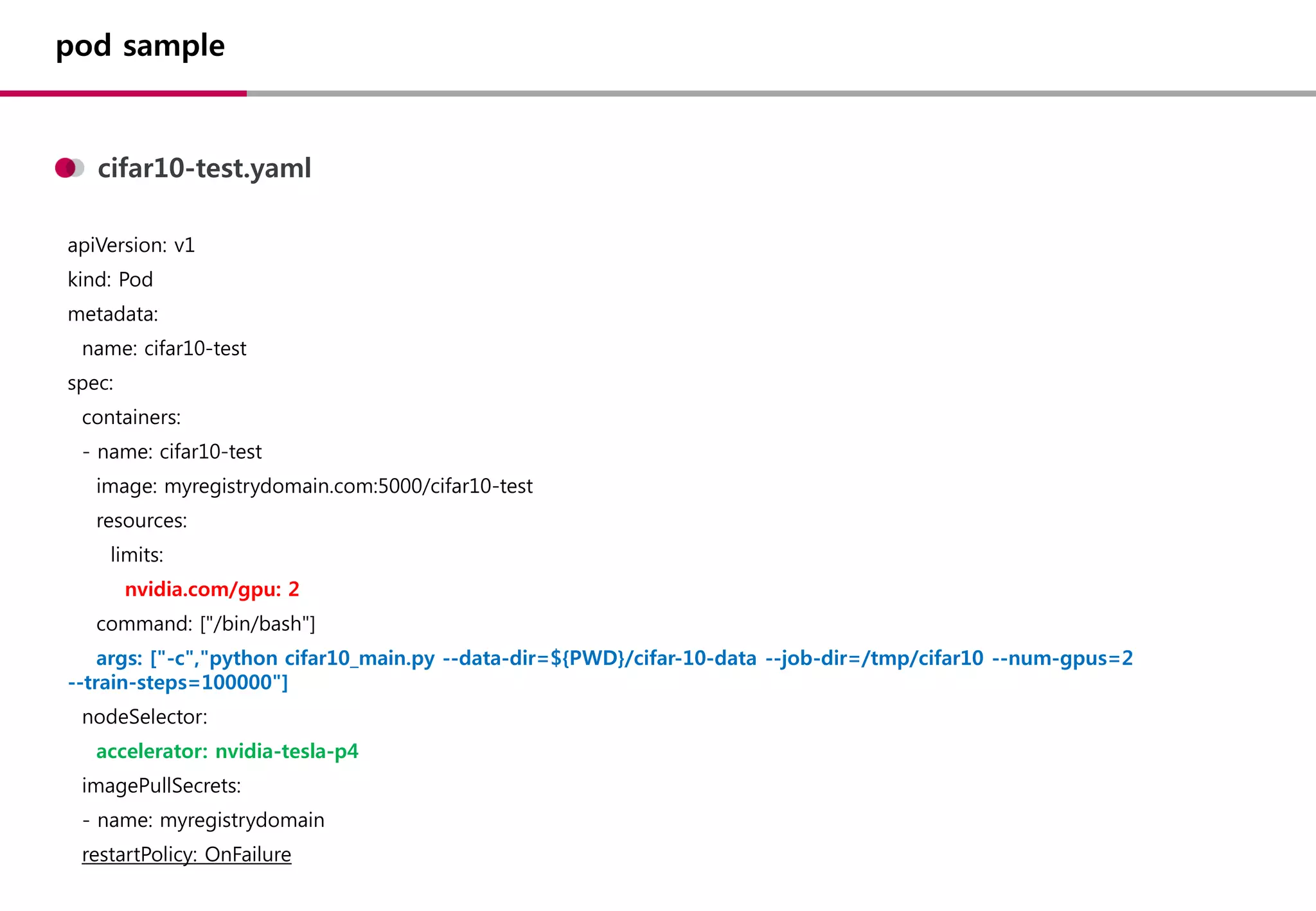pod sample
apiVersion: v1
kind: Pod
metadata:
name: cifar10-test
spec:
containers:
- name: cifar10-test
image: myregistrydomain.com:5000/cifar10-test
resources:
limits:
nvidia.com/gpu: 2
command: ["/bin/bash"]
args: ["-c","python cifar10_main.py --data-dir=${PWD}/cifar-10-data --job-dir=/tmp/cifar10 --num-gpus=2
--train-steps=100000"]
nodeSelector:
accelerator: nvidia-tesla-p4
imagePullSecrets:
- name: myregistrydomain
restartPolicy: OnFailure
cifar10-test.yaml
 