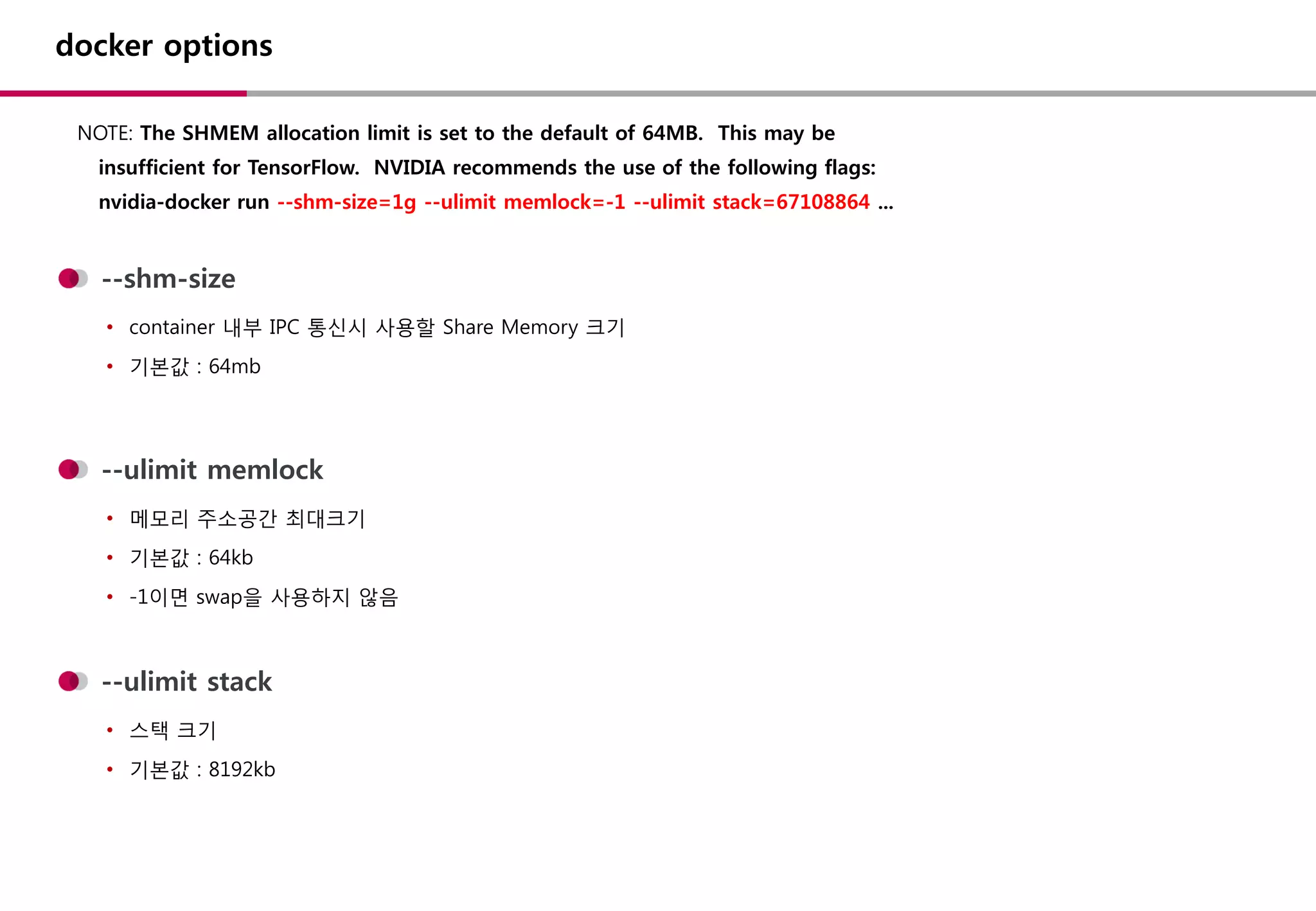 docker options
NOTE: The SHMEM allocation limit is set to the default of 64MB. This may be
insufficient for TensorFlow. NVIDIA recommends the use of the following flags:
nvidia-docker run --shm-size=1g --ulimit memlock=-1 --ulimit stack=67108864 ...
--shm-size
• container 내부 IPC 통신시 사용할 Share Memory 크기
• 기본값 : 64mb
--ulimit memlock
• 메모리 주소공간 최대크기
• 기본값 : 64kb
• -1이면 swap을 사용하지 않음
--ulimit stack
• 스택 크기
• 기본값 : 8192kb
 