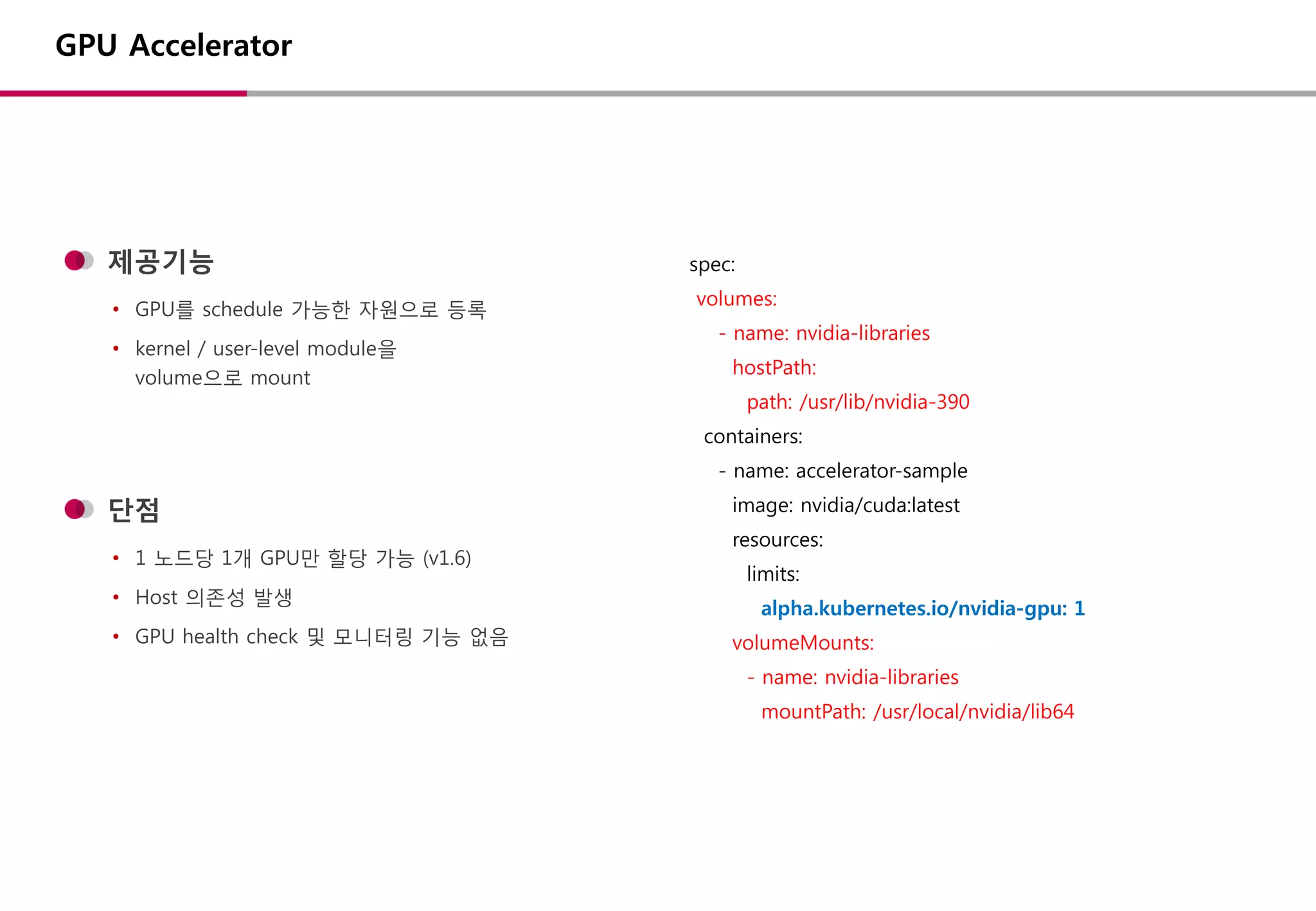 제공기능
• GPU를 schedule 가능한 자원으로 등록
• kernel / user-level module을
volume으로 mount
GPU Accelerator
spec:
volumes:
- name: nvidia-libraries
hostPath:
path: /usr/lib/nvidia-390
containers:
- name: accelerator-sample
image: nvidia/cuda:latest
resources:
limits:
alpha.kubernetes.io/nvidia-gpu: 1
volumeMounts:
- name: nvidia-libraries
mountPath: /usr/local/nvidia/lib64
단점
• 1 노드당 1개 GPU만 할당 가능 (v1.6)
• Host 의존성 발생
• GPU health check 및 모니터링 기능 없음
 