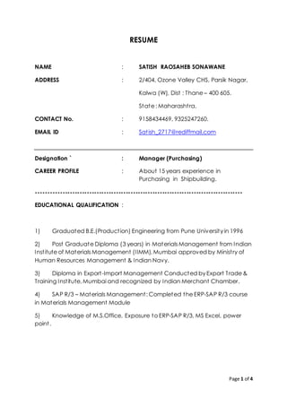 Page 1 of 4
RESUME
NAME : SATISH RAOSAHEB SONAWANE
ADDRESS : 2/404, Ozone Valley CHS, Parsik Nagar,
Kalwa (W), Dist : Thane – 400 605.
State : Maharashtra.
CONTACT No. : 9158434469, 9325247260.
EMAIL ID : Satish_2717@rediffmail.com
Designation ` : Manager (Purchasing)
CAREER PROFILE : About 15 years experience in
Purchasing in Shipbuilding.
-------------------------------------------------------------------------------------
EDUCATIONAL QUALIFICATION :
1) Graduated B.E.(Production) Engineering from Pune University in 1996
2) Post Graduate Diploma (3 years) in Materials Management from Indian
Institute of Materials Management (IIMM), Mumbai approved by Ministry of
Human Resources Management & Indian Navy.
3) Diploma in Export-Import Management Conducted by Export Trade &
Training Institute, Mumbai and recognized by Indian Merchant Chamber.
4) SAP R/3 – Materials Management: Completed the ERP-SAP R/3 course
in Materials Management Module
5) Knowledge of M.S.Office, Exposure to ERP-SAP R/3, MS Excel, power
point.
 