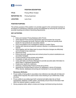 POSITION DESCRIPTION
TITLE: Pricing Officer/ Analyst
REPORTING TO: Pricing Supervisor
LOCATION: Lane Cove
POSITION PURPOSE:
The primary purpose of this position is to provide support to the commercial business in
all aspects of maintaining customers pricing and databases by ensuring the prompt and
accurate inputting and review of all pricing requirements.
KEY ACTIVITIES:
Pricing:
 Enter and maintain Pricing Database within Pronto
 Verify Special Prices ensuring appropriate approval process has occurred.
 Ensure all necessary list prices, discount codes, tax codes and quantity level
breaks for new products are accurately entered.
 Price reconciliations and investigations relating to Credits Claims
 Dealing with internal and external customer inquiries in a professional & timely
manner.
 Work together with the Sales team to ensure that price changes are effectively
communicated to key customers.
 Department filing
 Ensure list prices, special prices and contract prices for product substitutions are
accurately managed.
 Conduct periodic pricing reviews and analysis
 Completion of daily and ad hoc reports
 Liaise with Sales and Product Managers to provide accurate sales information to
assist Sales in negotiating agreements.
 Create price reports for customers.
 Actioning / checking New Product pricing set up forms
 Assisting the Contracts Dept to ensure our databases in terms of Contracts,
PPAs records, databases and pricing are maintained in an accurate fashion.
Necessary Attributes:
 Proven ability of being able to accurately cross reference new data with old data and
update where required; this could involve cross checking of up to 6000 lines of data
at a time.
 Proven ability to accurately input both numerical and alpha data into an Excel
spreadsheet, database or ERP system, and thereby ensure that all information held
within the relevant system is always current.
 Strong analytical skills; ability to review and change multi-tiered pricing structures.
 