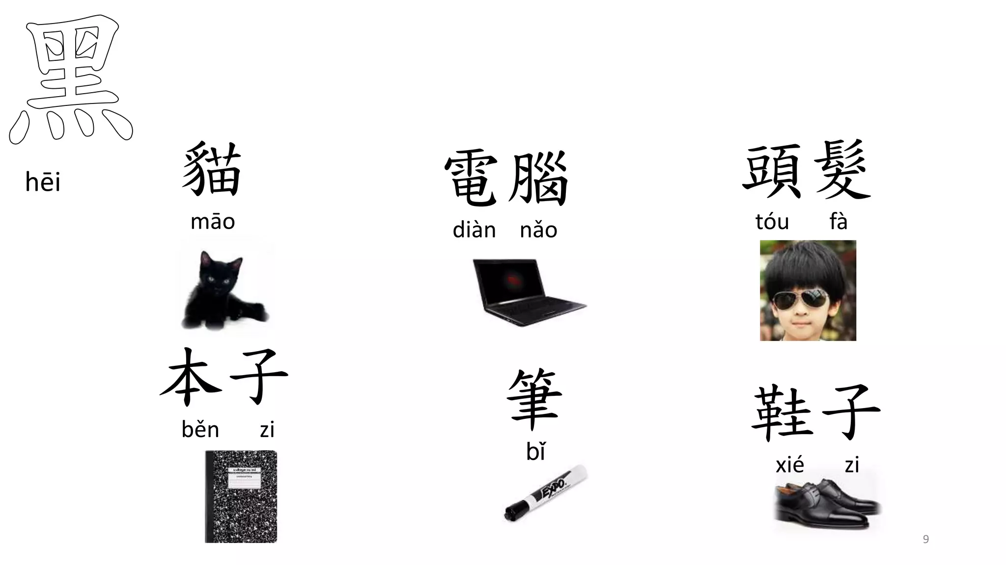 貓
māo
hēi
9
電腦
diàn nǎo
頭髮
tóu fà
本子
běn zi
筆
bǐ
鞋子
xié zi
 